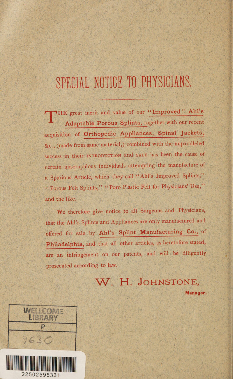 HE great merit and value of our “Improved’” AhPs Adaptable Porous Splints, together with our recent acquisition of Orthopedic Appliances, Spinal Jackets, &c., (made from same material,) combined with the unparalleled success in their introduction and sale has been the cause of ' 1 f—? • * certain unscrupulous individuals attempting the manufacture ol a Spurious Article, which they call “ Ahl’s Improved Splints,” « . •: rii ' ■- !■) *r “Porous Felt Splints,” }-. »' '•'$' -7, ■ \* . Y,.. and the like. “Poro Plastic Felt for Physicians’ Use,” We therefore give notice to all Surgeons and Physicians, that the Ahl’s Splints and Appliances are only manufactured and offered for sale by Ahl’s Splint Manufacturing Co., of Philadelphia, and that all other articles, as heretofore stated, are an infringement on our patents, and will be diligently . prosecuted according to law. W. H. Johnstone, Manager.