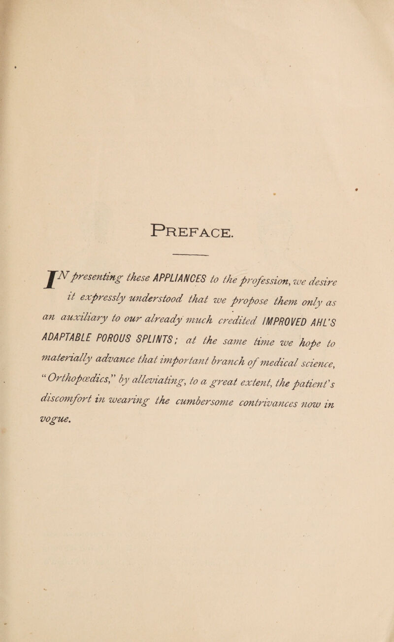 Preface. J~2Vpresenting these APPLIANCES to the profession, we desire it expressly understood that we propose them only as an auxiliary to our already much credited IMPROVED AHL'S ADAPTABLE POROUS SPLINTS; at the same time we hope to materially advance that important branch of medical science, “ Orthopaedics, by alleviating, to a great extent, the patient's discomfort m wearing the cumbersome contrivances now in vogue.