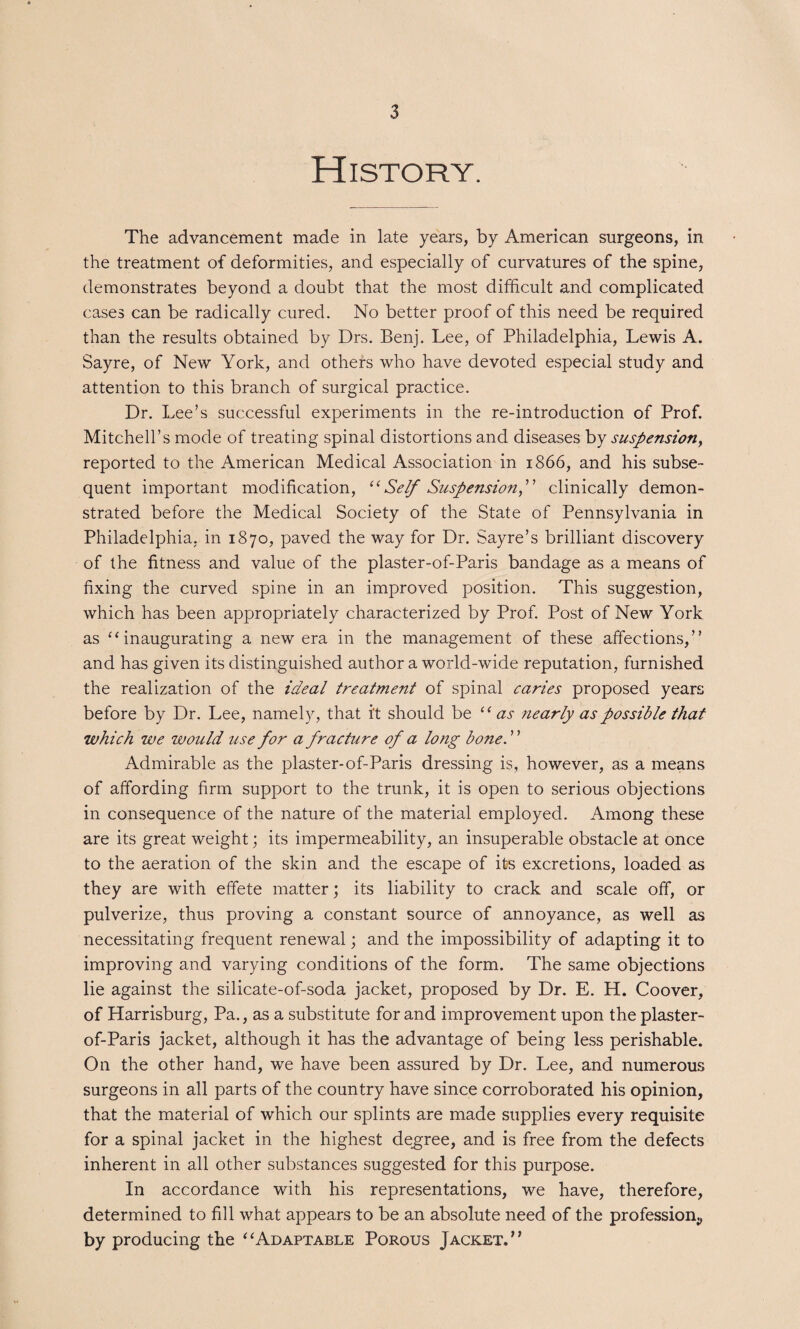 History. The advancement made in late years, by American surgeons, in the treatment of deformities, and especially of curvatures of the spine, demonstrates beyond a doubt that the most difficult and complicated cases can be radically cured. No better proof of this need be required than the results obtained by Drs. Benj. Lee, of Philadelphia, Lewis A. Sayre, of New York, and others who have devoted especial study and attention to this branch of surgical practice. Dr. Lee’s successful experiments in the re-introduction of Prof. Mitchell’s mode of treating spinal distortions and diseases by suspension, reported to the American Medical Association in 1866, and his subse¬ quent important modification, “ Self Suspension f clinically demon¬ strated before the Medical Society of the State of Pennsylvania in Philadelphia, in 1870, paved the way for Dr. Sayre’s brilliant discovery of the fitness and value of the plaster-of-Paris bandage as a means of fixing the curved spine in an improved position. This suggestion, which has been appropriately characterized by Prof. Post of New York as “inaugurating a new era in the management of these affections,” and has given its distinguished author a world-wide reputation, furnished the realization of the ideal treatment of spinal caries proposed years before by Dr. Lee, namely, that i't should be “as nearly as possible that which we would use for a fracture of a long bone. ’ ’ Admirable as the plaster-of-Paris dressing is, however, as a means of affording firm support to the trunk, it is open to serious objections in consequence of the nature of the material employed. Among these are its great weight; its impermeability, an insuperable obstacle at once to the aeration of the skin and the escape of its excretions, loaded as they are with effete matter; its liability to crack and scale off, or pulverize, thus proving a constant source of annoyance, as well as necessitating frequent renewal; and the impossibility of adapting it to improving and varying conditions of the form. The same objections lie against the silicate-of-soda jacket, proposed by Dr. E. H. Coover, of Harrisburg, Pa., as a substitute for and improvement upon the plaster- of-Paris jacket, although it has the advantage of being less perishable. On the other hand, we have been assured by Dr. Lee, and numerous surgeons in all parts of the country have since corroborated his opinion, that the material of which our splints are made supplies every requisite for a spinal jacket in the highest degree, and is free from the defects inherent in all other substances suggested for this purpose. In accordance with his representations, we have, therefore, determined to fill what appears to be an absolute need of the profession., by producing the “Adaptable Porous Jacket.”
