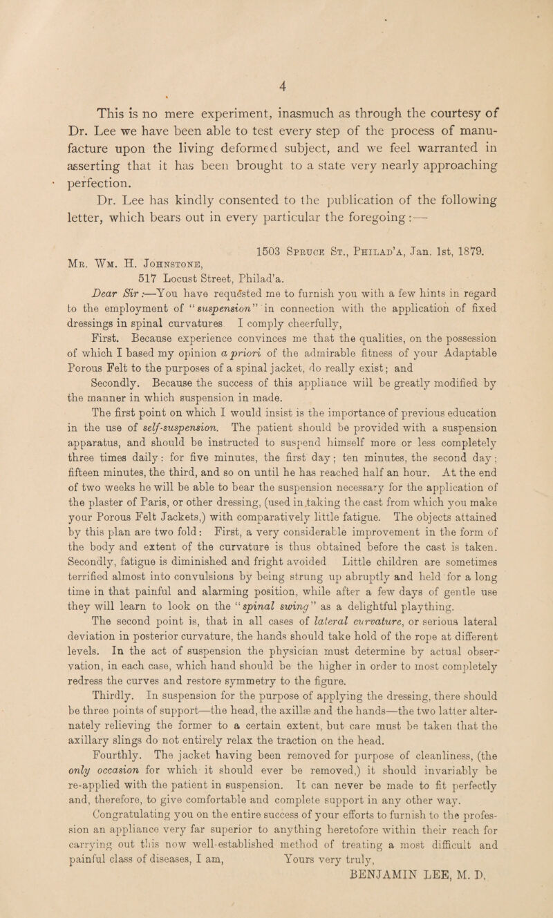 This is no mere experiment, inasmuch as through the courtesy of Dr. Lee we have been able to test every step of the process of manu¬ facture upon the living deformed subject, and we feel warranted in asserting that it has been brought to a state very nearly approaching perfection. Dr. Lee has kindly consented to the publication of the following letter, which bears out in every particular the foregoing 1503 Spbuce St., Philad’a, Jan. 1st, 1879. Me. Wm. H. Johhstohe, 517 Locust Street, Philad’a. Dear Sir:—You have requested me to furnish you with a few hints in regard to the employment of “ suspension in connection with the application of fixed dressings in spinal curvatures I comply cheerfully, First. Because experience convinces me that the qualities, on the possession of which I based my opinion a priori of the admirable fitness of your Adaptable Porous Felt to the purposes of a spinal jacket, do really exist; and Secondly. Because the success of this appliance will be greatly modified by the manner in which suspension in made. The first point on which I would insist is the importance of previous education in the use of self-suspension. The patient should be provided with a suspension apparatus, and should be instructed to suspend himself more or less completely three times daily: for five minutes, the first day; ten minutes, the second day; fifteen minutes, the third, and so on until he has reached half an hour. At the end of two weeks he will be able to bear the suspension necessary for the application of the plaster of Paris, or other dressing, (used in taking the cast from which you make your Porous Felt Jackets,) with comparatively little fatigue. The objects attained by this plan are two fold: First, a very considerable improvement in the form of the body and extent of the curvature is thus obtained before the cast is taken. Secondly, fatigue is diminished and fright avoided Little children are sometimes terrified almost into convulsions by being strung up abruptly and held for a long time in that painful and alarming position, while after a few days of gentle use they will learn to look on the 11 spinal swing” as a delightful plaything. The second point is, that in all cases of lateral curvature, or serious lateral deviation in posterior curvature, the hands should take hold of the rope at different levels. In the act of suspension the physician must determine by actual obser¬ vation, in each case, which hand should be the higher in order to most completely redress the curves and restore symmetry to the figure. Thirdly. In suspension for the purpose of applying the dressing, there should be three points of support—the head, the axillse and the hands—the two latter alter¬ nately relieving the former to a certain extent, but care must be taken that the axillary slings do not entirely relax the traction on the head. Fourthly. The jacket having been removed for purpose of cleanliness, (the only occasion for which it should ever be removed,) it should invariably be re-applied with the patient in suspension. It can never be made to fit perfectly and, therefore, to give comfortable and complete support in any other way. Congratulating you on the entire success of your efforts to furnish to the profes¬ sion an appliance very far superior to anything heretofore within their reach for carrying out this now well-established method of treating a most difficult and painful class of diseases, I am, Yours very truly, BENJAMIN LEE, M. D.