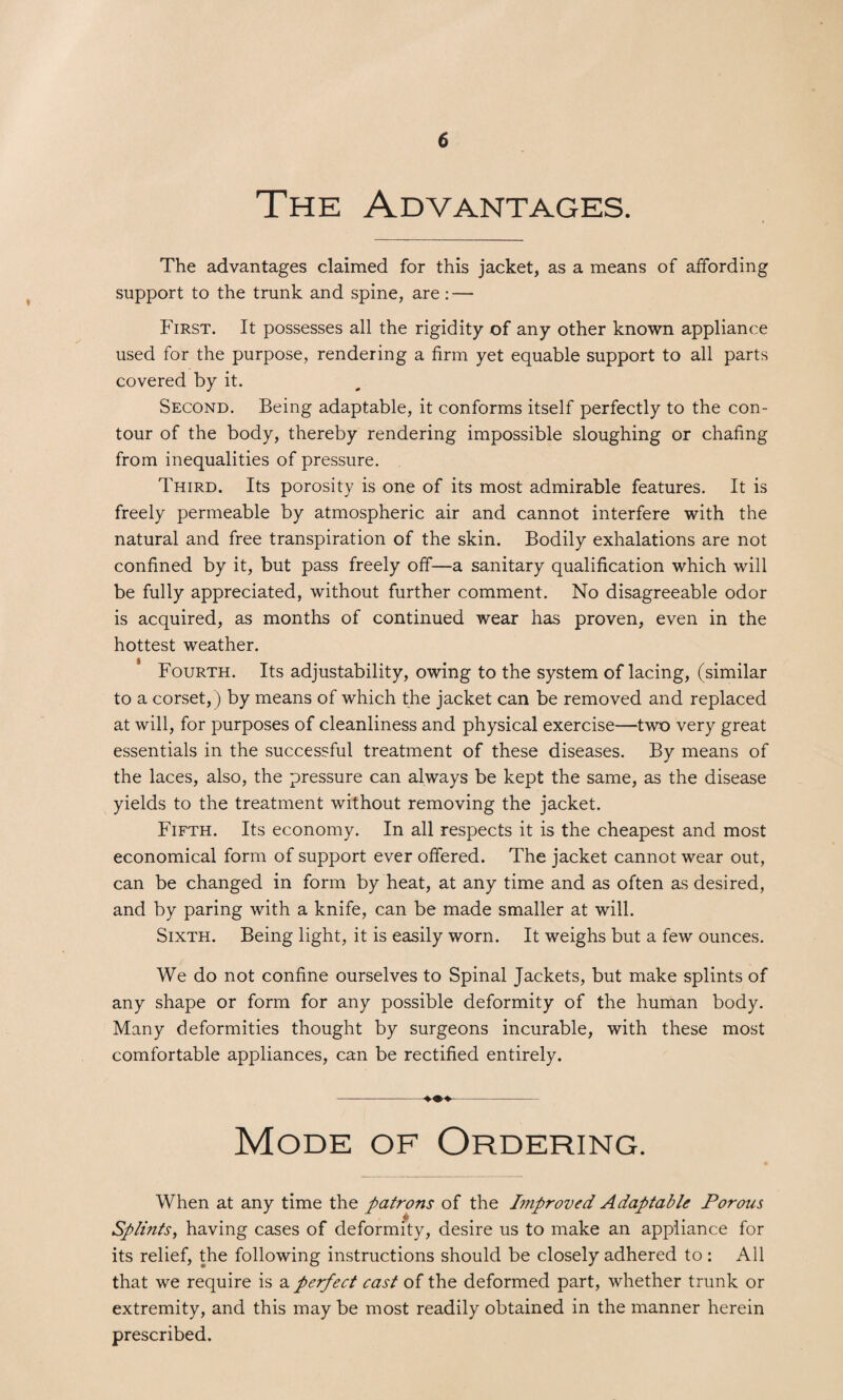 The Advantages. The advantages claimed for this jacket, as a means of affording support to the trunk and spine, are: — First. It possesses all the rigidity of any other known appliance used for the purpose, rendering a firm yet equable support to all parts covered by it. Second. Being adaptable, it conforms itself perfectly to the con¬ tour of the body, thereby rendering impossible sloughing or chafing from inequalities of pressure. Third. Its porosity is one of its most admirable features. It is freely permeable by atmospheric air and cannot interfere with the natural and free transpiration of the skin. Bodily exhalations are not confined by it, but pass freely off—a sanitary qualification which will be fully appreciated, without further comment. No disagreeable odor is acquired, as months of continued wear has proven, even in the hottest weather. Fourth. Its adjustability, owing to the system of lacing, (similar to a corset,) by means of which the jacket can be removed and replaced at will, for purposes of cleanliness and physical exercise—two very great essentials in the successful treatment of these diseases. By means of the laces, also, the pressure can always be kept the same, as the disease yields to the treatment without removing the jacket. Fifth. Its economy. In all respects it is the cheapest and most economical form of support ever offered. The jacket cannot wear out, can be changed in form by heat, at any time and as often as desired, and by paring with a knife, can be made smaller at will. Sixth. Being light, it is easily worn. It weighs but a few ounces. We do not confine ourselves to Spinal Jackets, but make splints of any shape or form for any possible deformity of the human body. Many deformities thought by surgeons incurable, with these most comfortable appliances, can be rectified entirely. -♦♦♦- Mode of Ordering. When at any time the patrons of the Improved Adaptable Porous .to # Splints, having cases of deformity, desire us to make an appliance for its relief, the following instructions should be closely adhered to : All that we require is a perfect cast of the deformed part, whether trunk or extremity, and this may be most readily obtained in the manner herein prescribed.