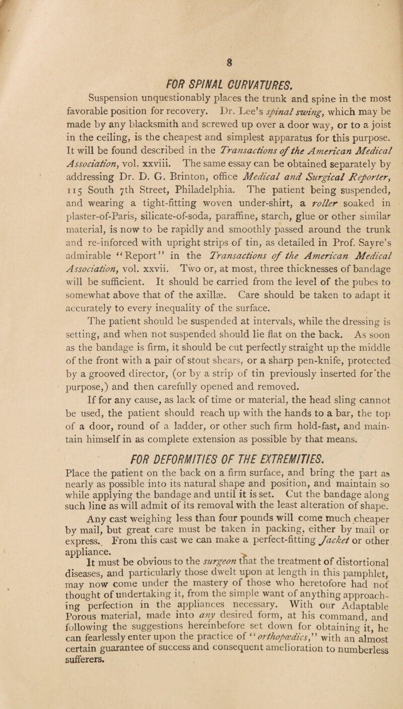 a FOR SPINAL CURVATURES. Suspension unquestionably places the trunk and spine in the most favorable position for recovery. Dr. Lee’s spinal swing, which may be made by any blacksmith and screwed up over a door way, or to a joist in the ceiling, is the cheapest and simplest apparatus for this purpose. It will be found described in the Transactions of the A?nerican Medical Association, vol. xxviii. The same essay can be obtained separately by addressing Dr. D. G. Brinton, office Medical and Surgical Reporter, 115 South 7th Street, Philadelphia. The patient being suspended, and wearing a tight-fitting woven under-shirt, a roller soaked in plaster-of-Paris, silicate-of-soda, paraffine, starch, glue or other similar material, is now to be rapidly and smoothly passed around the trunk and re-inforced with upright strips of tin, as detailed in Prof. Sayre’s admirable “ Report” in the Transactions of the American Medical Association, vol. xxvii. Two or, at most, three thicknesses of bandage will be sufficient. It should be carried from the level of the pubes to somewhat above that of the axillae. Care should be taken to adapt it accurately to every inequality of the surface. The patient should be suspended at intervals, while the dressing is setting, and when not suspended should lie flat on the back. As soon as the bandage is firm, it should be cut perfectly straight up the middle of the front with a pair of stout shears, or a sharp pen-knife, protected by a grooved director, (or by a strip of tin previously inserted for'the purpose,) and then carefully opened and removed. If for any cause, as lack of time or material, the head sling cannot be used, the patient should reach up with the hands to a bar, the top of a door, round of a ladder, or other such firm hold-fast, and main¬ tain himself in as complete extension as possible by that means. FOR DEFORMITIES OF THE EXTREMITIES. Place the patient on the back on a firm surface, and bring the part as nearly as possible into its natural shape and position, and maintain so while applying the bandage and until it is set. Cut the bandage along such line as will admit of its removal with the least alteration of shape. Any cast weighing less than four pounds will come much cheaper by mail, but great care must be taken in packing, either by mail or express. From this cast we can make a perfect-fitting Jacket or other appliance. It must be obvious to the surgeon that the treatment of distortional diseases, and particularly those dwelt upon at length in this pamphlet, may now come under the mastery of those who heretofore had not' thought of undertaking it, from the simple want of anything approach¬ ing perfection in the appliances necessary. With our Adaptable Porous material, made into any desired form, at his command, and following the suggestions hereinbefore set down for obtaining it, he can fearlessly enter upon the practice of “orthopaedics,” with an almost certain guarantee of success and consequent amelioration to numberless sufferers.