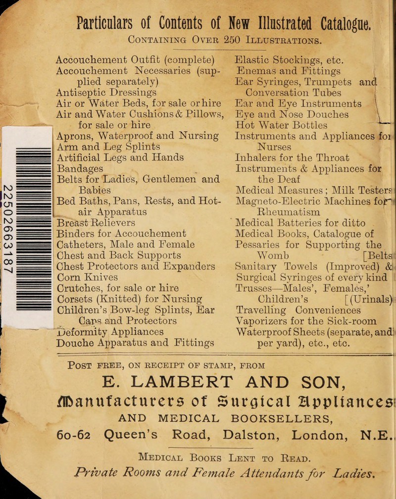 Particulars of Contents of New Illustrated Catalogue. Containing Over 250 Illustrations. Accouchement Outfit (complete) Accouchement Necessaries (sup¬ plied separately) Antiseptic Dressings Air or Water Beds, for sale or hire Air and Water Cushions & Pillows, for sale or hire Aprons, Waterproof and Nursing Arm and Leg Splints Artificial Legs and Hands Bandages Belts for Ladies, Gentlemen and Babies Bed Baths, Pans, Rests, and Hot¬ air Apparatus Breast Relievers Binders for Accouchement Catheters, Male and Female Chest and Back Supports Chest Protectors and Expanders Corn Knives Crutches, for sale or hire Corsets (Knitted) for Nursing Children’s Bow-leg Splints, Ear Caps and Protectors Deformity Appliances Douche Apparatus and Fittings Elastic Stockings, etc. Enemas and Fittings Ear Syringes, Trumpets and Conversation Tubes j Ear and Eye Instruments \ Eye and Nose Douches \ Hot Water Bottles Instruments and Appliances foi Nurses Inhalers for the Throat Instruments & Appliances for the Deaf Medical Measures ; Milk Testers Magneto-Electric Machines for* Rheumatism Medical Batteries for ditto Medical Books, Catalogue of Pessaries for Supporting the Womb [Belts Sanitary Towels (Improved) & Surgical Syringes of every kind Trusses—Males’, Females,’ Children’s [(Urinals) Travelling Conveniences Vaporizers for the Sick-room Waterproof Sheets (separate, and: per yard), etc., etc. Post free, on receipt of stamp, from E. LAMBERT AND SON, Manufacturers of Surgical Bppltaitces1 AND MEDICAL BOOKSELLERS, 60-62 Queen’s Road, Dalston, London, N.E., Medical Books Lent to Read. Private Rooms and Female Attendants for Ladies.