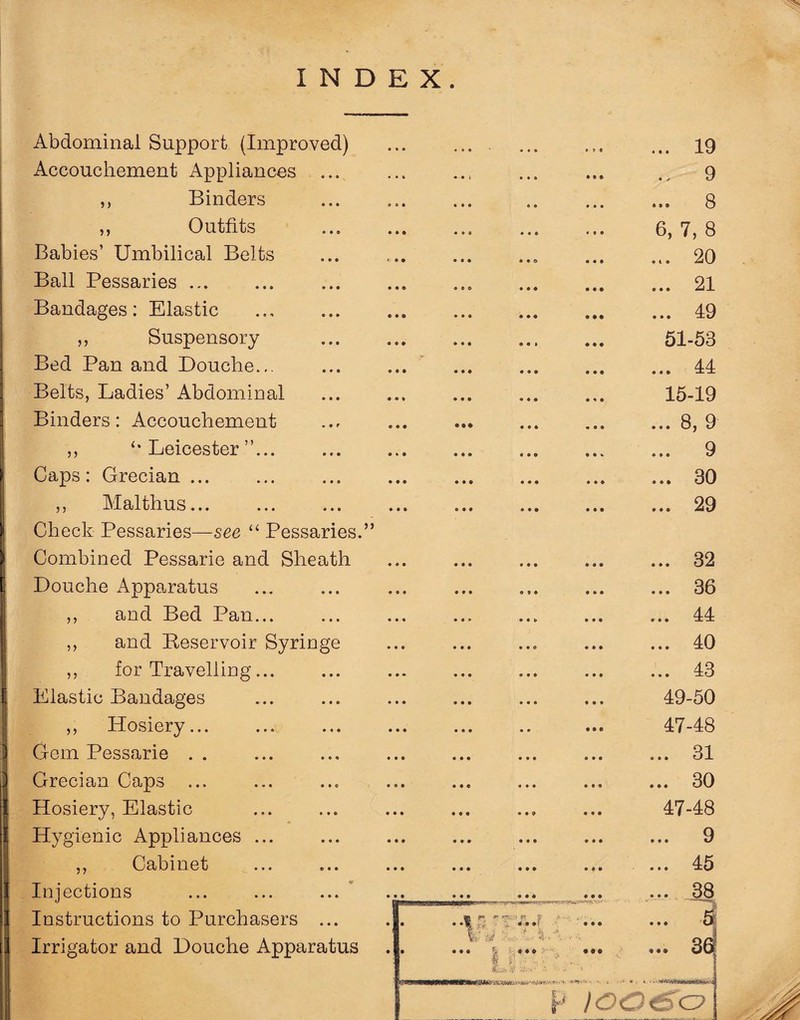 Abdominal Support (Improved) Accouchement Appliances ... „ Binders ,, Outfits Babies’ Umbilical Belts Ball Pessaries ... Bandages: Elastic ,, Suspensory Bed Pan and Douche... Belts, Ladies’ Abdominal Binders: Accouchement ,, Leicester ”... Caps: Grecian ... ,, Malthus. Check Pessaries—see “ Pessaries.” Combined Pessarie and Sheath Douche Apparatus ,, and Bed Pan... ,, and Reservoir Syringe ,, for Travelling... Elastic Bandages ,, Hosiery... Gem Pessarie . . Grecian Caps ... Hosiery, Elastic Hygienic Appliances ... ,, Cabinet Injections Instructions to Purchasers ... Irrigator and Douche Apparatus