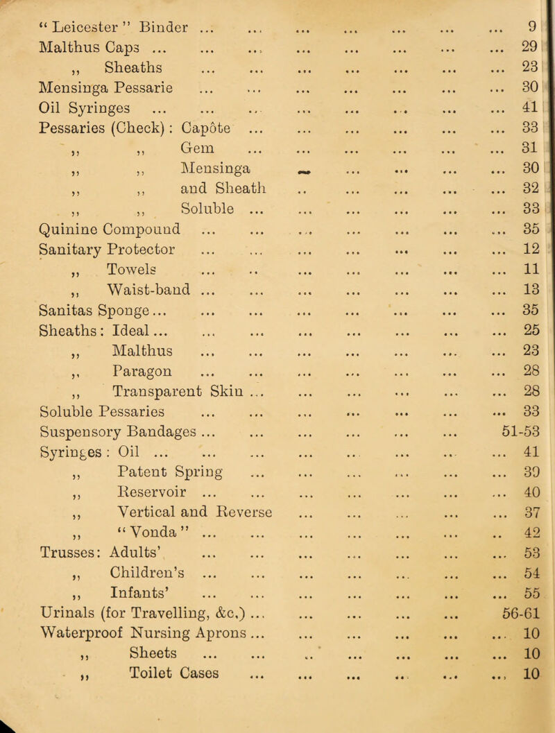 “Leicester” Binder ... Mai thus Caps.. ,, Sheaths Mensinga Pessarie . Oil Syringes Pessaries (Check): Capote ,, ,, Gem ,, ,, Mensinga „ ,, and Sheath ,, ,, Soluble ... Quinine Compound Sanitary Protector ,, Towels ,, Waist-band ... Sanitas Sponge. Sheaths: Ideal... ,, Mai thus . ,, Paragon ,, Transparent Skin ... Soluble Pessaries Suspensory Bandages ... Syringes: Oil . ,, Patent Spring ,, Iieservoir ... ,, Vertical and Reverse ,, “Vonda”. Trusses: Adults’ . ,, Children’s ,, Infants’ . Urinals (for Travelling, &c,) ... Waterproof Nursing Aprons... ,, Sheets . ,, Toilet Cases