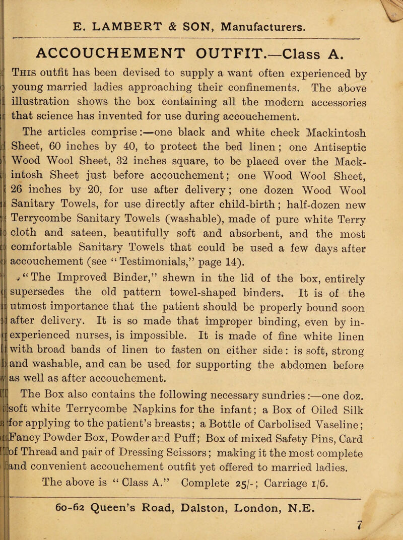 ACCOUCHEMENT OUTFIT.—Class A. This outfit has been devised to supply a want often experienced by o young married ladies approaching their confinements. The above illustration shows the box containing all the modern accessories that science has invented for use during accouchement. The articles comprise:—one black and white check Mackintosh J Sheet, 60 inches by 40, to protect the bed linen; one Antiseptic ) Wood Wool Sheet, 32 inches square, to be placed over the Mack- If intosh Sheet just before accouchement; one Wood Wool Sheet, | 26 inches by 20, for use after delivery; one dozen Wood Wool Sanitary Towels, for use directly after child-birth; half-dozen new Terrycombe Sanitary Towels (washable), made of pure white Terry cloth and sateen, beautifully soft and absorbent, and the most comfortable Sanitary Towels that could be used a few days after accouchement (see “Testimonials,” page 14). * “ The Improved Binder,” shewn in the lid of the box, entirely |j supersedes the old pattern towel-shaped binders. It is of the i utmost importance that the patient should be properly bound soon after delivery. It is so made that improper binding, even by in- ( experienced nurses, is impossible. It is made of fine white linen with broad bands of linen to fasten on either side: is soft, strong bland washable, and can be used for supporting the abdomen before «f as well as after accouchement. ttt The Box also contains the following necessary sundries :—one cloz. soft white Terrycombe Napkins for the infant; a Box of Oiled Silk fi jfor applying to the patient’s breasts; a Bottle of Carbolised Vaseline; i;Fancy Powder Box, Powder and Puff; Box of mixed Safety Pins, Card tjfof Thread and pair of Dressing Scissors; making it the most complete ,:and convenient accouchement outfit yet offered to married ladies. The above is “ Class A.” Complete 25/-; Carriage 1/6.