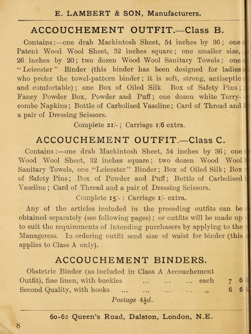 ACCOUCHEMENT OUTFIT.—Class B. Contains:—one drab Mackintosh Sheet, 54 inches by 36 ; one Patent Wood Wool Sheet, 32 inches square; one smaller size, 26 inches by 20; two dozen Wood Wool Sanitary Towels; one “ Leicester ” Binder (this binder has been designed for ladies who prefer the towel-pattern binder ; it is soft, strong, antiseptic and comfortable) ; one Box of Oiled Silk Box of Safety Pins; Fancy Powder Box, Powder and Puff; one dozen white Terry- combe Napkins; Bottle of Carbolised Vaseline; Card of Thread and a pair of Dressing Scissors. Complete 21/-; Carriage 1/6 extra. ACCOUCHEMENT OUTFIT.—Class C. Contains:—one drab Mackintosh Sheet, 54 inches by 36 ; one Wood Wool Sheet, 32 inches square; two dozen Wood Wool Sanitary Towels, one “Leicester” Binder; Box of Oiled Silk; Box of Safety Pins; Box of Powder and Puff; Bottle of Carbolised Vaseline ; Card of Thread and a pair of Dressing Scissors. Complete 15/- : Carriage 1 /- extra. Any of the articles included in the preceding outfits can be obtained separately (see following pages); or outfits will be made up to suit the requirements of intending purchasers by applying to the Manageress. In ordering outfit send size of waist for binder (this applies to Class A only). ACCOUCHEMENT BINDERS. Obstetric Binder (as included in Class A Accouchement Outfit), fine linen, with buckles ... ... ... each 7 6 Second Quality, with hooks ... ... ... ... ,, 6 6 Postage 4§d.