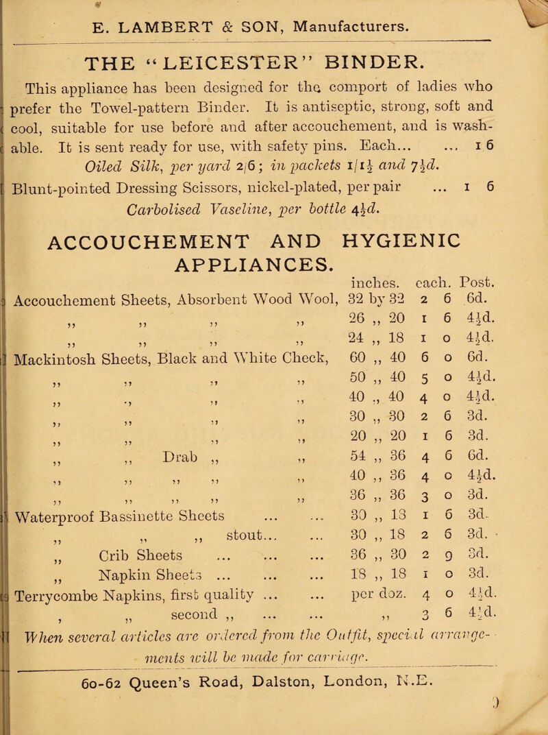<§f E. LAMBERT & SON, Manufacturers. THE “LEICESTER” BINDER. This appliance has been designed for the comport of ladies who prefer the Towel-pattern Binder. It is antiseptic, strong, soft and cool, suitable for use before and after accouchement, and is wash¬ able. It is sent ready for use, with safety pins. Each... ... 16 Oiled Silk, 'per yard 2/6; in packets 1/1J and y\d. Blunt-pointed Dressing Scissors, nickel-plated, per pair ... 1 6 Carbolised Vaseline, per bottle 4\d. ACCOUCHEMENT AND HYGIENIC APPLIANCES. Accouchement Sheets, Absorbent Wood Wool, inches. 32 by 32 each. 2 6 Post. 6d. 55 55 ” 7 7 26 ,, 20 1 6 4Jd. 55 55 ” 7 7 24 „ 18 1 0 4r’d, Mackintosh Sheets, Black and White Check, 60 „ 40 6 0 6d. 77 99 71 77 50 „ 40 5 0 4|d. n •> it 7 7 40 „ 40 4 0 41,d. n 97 7 7 30 „ 30 2 6 3d. 17 97 97 77 20 „ 20 1 6 3d. „ „ Lrab „ 77 54 ,, 36 4 6 6d. 79 77 77 77 7 7 40 ,, 36 4 0 4 ^d. 7) 77 77 77 7 7 36 „ 36 3 0 3d. Waterproof Bassinette Sheets 30 „ 13 1 6 3d.. „ stout... • « . 30 „ 18 2 6 3d. „ Crib Sheets . . • • 36 „ 30 2 9 3d. ,, Napkin Sheets ... • • • 18 „ 18 1 0 3d. Terrycombe Napkins, first quality ... ... per doz. 4 0 41d. , ,, second ,, ... 77 3 6 4’d. When several articles arc ordered from the Ott tfit, sped il arrange- mcnts will be made for carriage. 60-62 Queen’s Road, Dalston, London, N.E.
