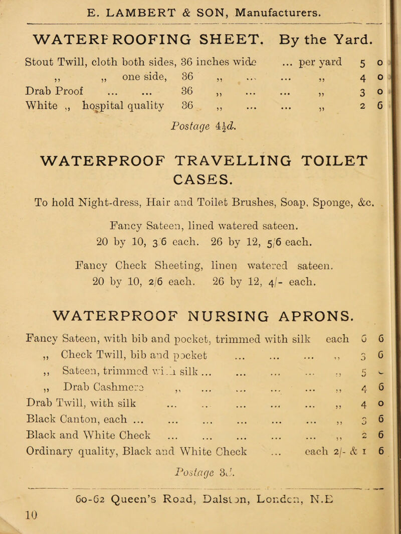 WATERF ROOFING SHEET. By the Yard. Stout Twill, cloth both sides, 36 inches wide ,, ,, one side, 36 ,, Drab Proof . 36 ,, White ,, hospital quality 36 ,, Postage 4 ... per yard . . • 33 •• 55 • V 5 o 4 o 3 o 2 6 WATERPROOF TRAVELLING TOILET CASES. To hold Night-dress, Hair and Toilet Brushes, Soap. Sponge, &c. Fancy Sateen, lined watered sateen. 20 by 10, 3 6 each. 26 by 12, 5/6 each. Fancy Check Sheeting, linen watered sateen. 20 by 10, 2/6 each. 26 by 12, 4/- each. WATERPROOF NURSING APRONS. Fancy Sateen, with bib and pocket. trimmed with silk each G ,, Check Twill, bib and packet . • • ••• ••• O ,, Sateen, trimmed wi.li silk ... • • • ... ... :? w ,, Drab Cashmere ,, » « • ... ... j 3 4 Drab Twill, with silk . • • ... ... n 4 Black Canton, each ... • • • ... ... ?} i) Black and White Check • • • r\ ... ... 33 ^ Ordinary quality, Black and White Check each 2/- & 1 6 6 6 o 6 6 6 Postage 3C. G0-G2 Queen’s Road, Dalstan, Louden, N.E