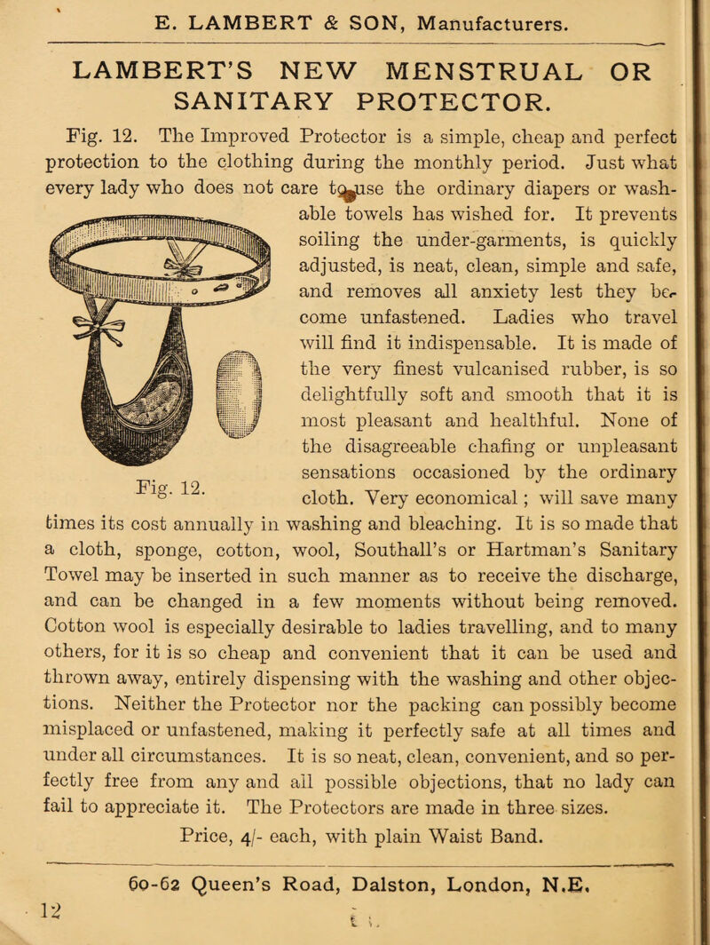LAMBERT’S NEW MENSTRUAL OR SANITARY PROTECTOR. Fig. 12. The Improved Protector is a simple, cheap and perfect protection to the clothing during the monthly period. Just what every lady who does not care t^use the ordinary diapers or wash¬ able towels has wished for. It prevents soiling the under-garments, is quickly adjusted, is neat, clean, simple and safe, and removes all anxiety lest they be.- come unfastened. Ladies who travel will find it indispensable. It is made of the very finest vulcanised rubber, is so delightfully soft and smooth that it is most pleasant and healthful. None of the disagreeable chafing or unpleasant sensations occasioned by the ordinary cloth. Very economical; will save many times its cost annually in washing and bleaching. It is so made that a cloth, sponge, cotton, wool, Southall’s or Hartman’s Sanitary Towel may be inserted in such manner as to receive the discharge, and can be changed in a few moments without being removed. Cotton wool is especially desirable to ladies travelling, and to many others, for it is so cheap and convenient that it can be used and thrown away, entirely dispensing with the washing and other objec¬ tions. Neither the Protector nor the packing can possibly become misplaced or unfastened, making it perfectly safe at all times and under all circumstances. It is so neat, clean, convenient, and so per¬ fectly free from any and ail possible objections, that no lady can fail to appreciate it. The Protectors are made in three sizes. Price, 4/- each, with plain Waist Band. 60-62 Queen’s Road, Dalston, London, N.E. -i **