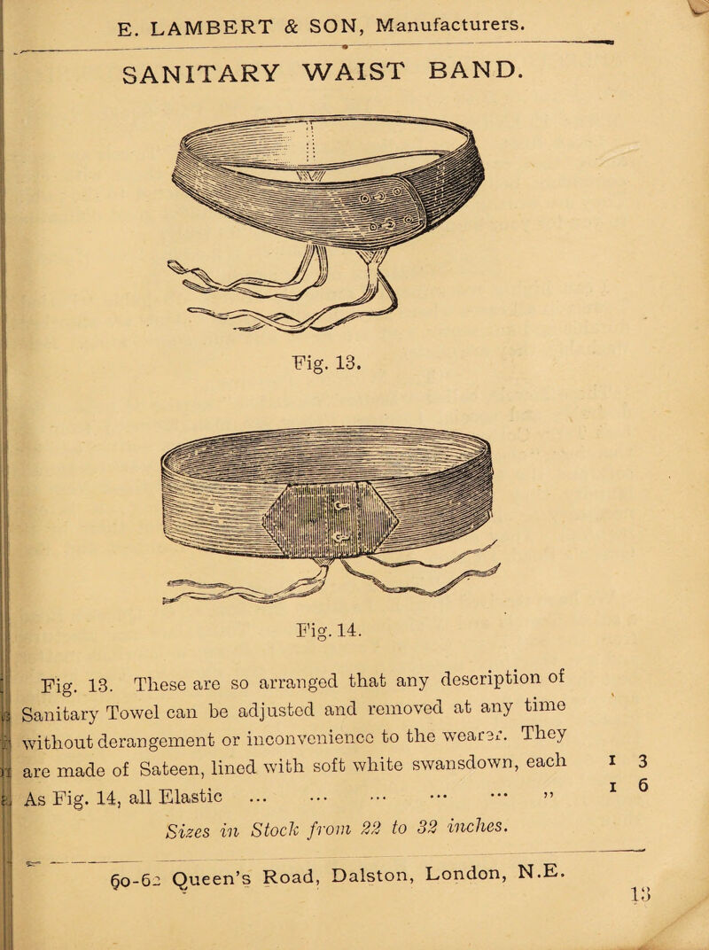 E. LAMBERT & SON, Manufacturers. _—------• :—: ' SANITARY WAIST BAND. Fig. 13. Fig. 13. These are so arranged that any description of y Sanitary Towel can be adjusted and removed at any time i without derangement or inconvenience to the wearer. They I are made of Sateen, lined with soft white swansdown, each i 3 ' X 6 II As Fig. 14, all Elastic . ” Sizes in Stock from 22 to 32 inches.