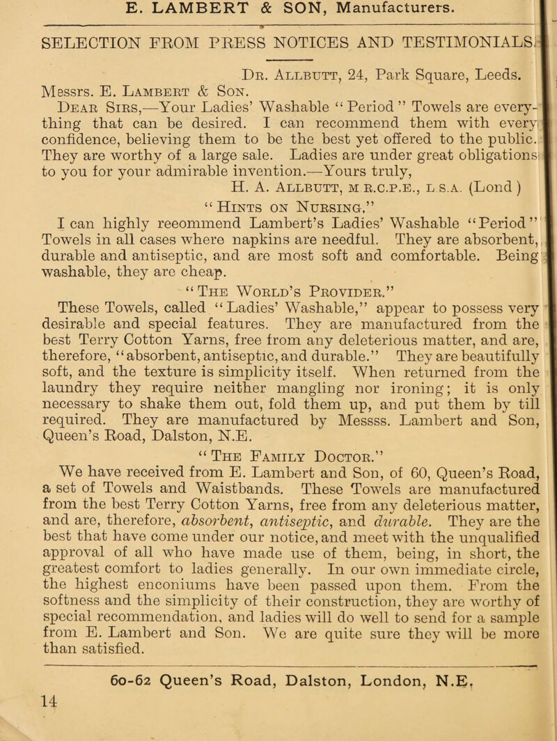 SELECTION FROM PRESS NOTICES AND TESTIMONIALS Dr. Allbutt, 24, Park Square, Leeds. Messrs. E. Lambert & Son. Dear Sirs,—Your Ladies’ Washable “Period” Towels are every¬ thing that can be desired. I can recommend them with every confidence, believing them to be the best yet offered to the public. They are worthy of a large sale. Ladies are under great obligations' to you for your admirable invention.—Yours truly, H. A. Allbutt, m r.c.p.e., l.s.a. (Lond ) “ Hints on Nursing.” lean highly reeommend Lambert’s Ladies’ Washable “Period” Towels in all cases where napkins are needful. They are absorbent, durable and antiseptic, and are most soft and comfortable. Being washable, they are cheap. “The World’s Provider.” These Towels, called “Ladies’ Washable,” appear to possess very desirable and special features. They are manufactured from the best Terry Cotton Yarns, free from any deleterious matter, and are, therefore, “absorbent, antiseptic, and durable.” They are beautifully soft, and the texture is simplicity itself. When returned from the laundry they require neither mangling nor ironing; it is only necessary to shake them out, fold them up, and put them by till required. They are manufactured by Messss. Lambert and Son, Queen’s Road, Dalston, N.E. “ The Family Doctor.” We have received from E. Lambert and Son, of 60, Queen’s Road, a set of Towels and Waistbands. These Towels are manufactured from the best Terry Cotton Yarns, free from any deleterious matter, and are, therefore, absorbent, antiseptic, and durable. They are the best that have come under our notice, and meet with the unqualified approval of all who have made use of them, being, in short, the greatest comfort to ladies generally. In our own immediate circle, the highest enconiums have been passed upon them. From the softness and the simplicity of their construction, they are worthy of special recommendation, and ladies will do well to send for a sample from E. Lambert and Son. We are quite sure they will be more than satisfied.