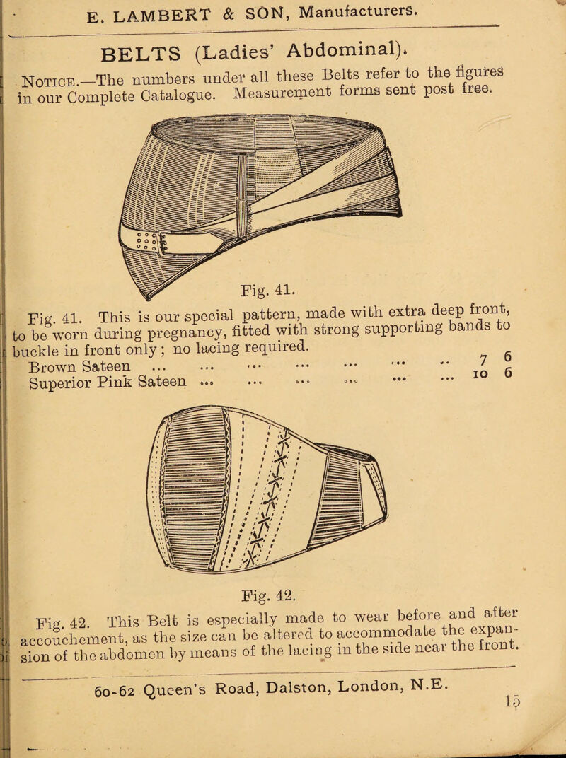 BELTS (Ladies’ Abdominal), Notice —The numbers under all these Belts refer to the figures in our Complete Catalogue. Measurement forms sent post free. Fig 41. This is our special pattern, made with extra deep front, to be worn during pregnancy, fitted with strong supporting bands to buckle in front only ; no lacing required. Brown Sateen . . Superior Pink Sateen ... 7 io Fig. 42. This Belt is especially made to wear before and after accouchement, as the size can be altered to accommodate the expan¬ sion of the abdomen by means of the lacing m the side near the front. 60-62 Queen’s Road, Dalston, London, N.E. lo ;