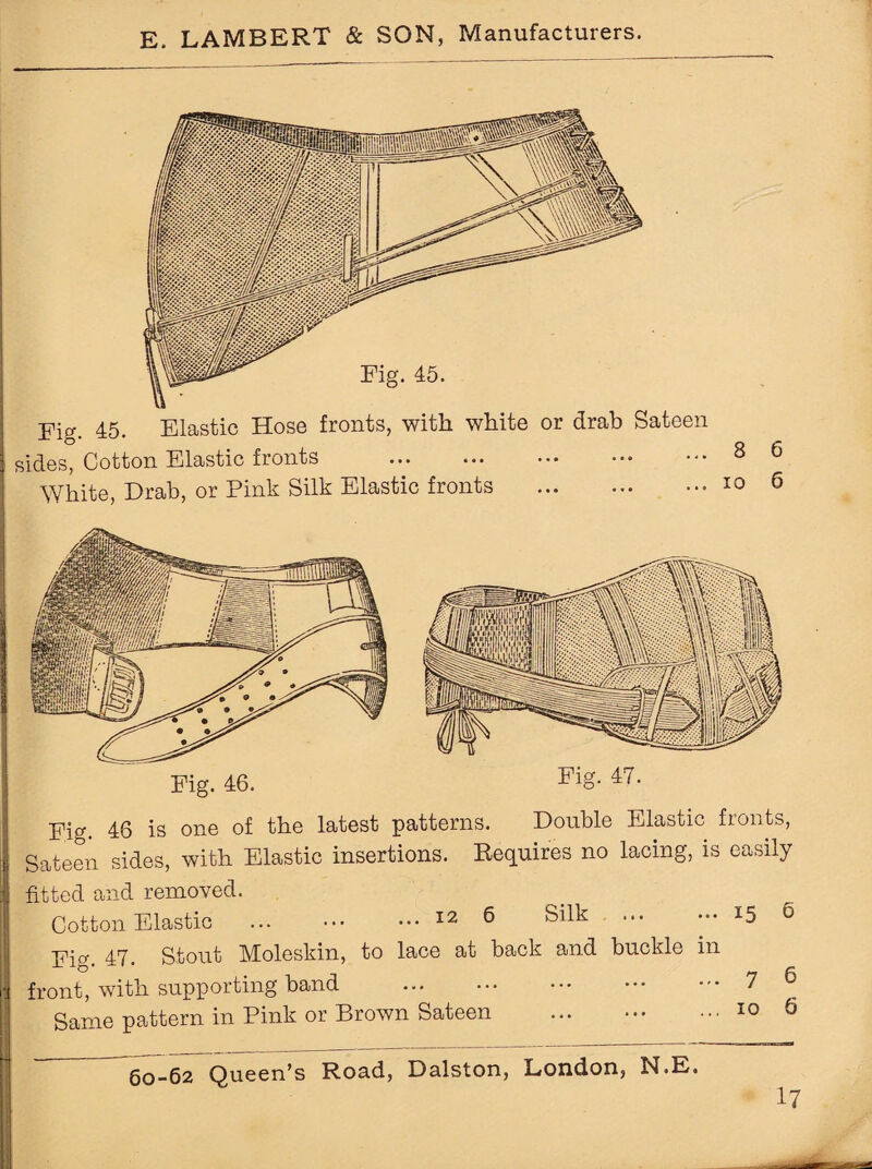 Fig. 45. Elastic Hose fronts, with white or drab Sateen sides, Cotton Elastic fronts . White, Drab, or Pink Silk Elastic fronts . Elg. Sateen sides, fitted and removed. Cotton Elastic Fig. 47. front, with Same pattern Fig. 47. 46 is one of the latest patterns. Double Elastic fronts, with Elastic insertions. Requires no lacing, is easily ... 12 6 Silk .15 6 Stout Moleskin, to lace at back and buckle in supporting band . ••• ••• ••• 7 6 in Pink or Brown Sateen ... .10 6 60-62 Queen’s Road, Dalston, London, N.E.