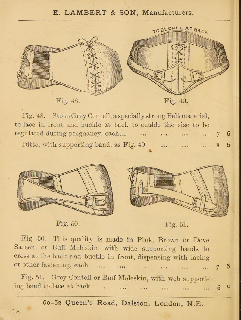 Fig. 50. This quality is made in Pink, Brown or Dove Sateen, or Buff Moleskin, with wide supporting bands to cross at the hack and buckle in front, dispensing with lacing or other fastening, each ... ... .. ... ... ... 7 6 Fig. 51. Grey Contell or Buff Moleskin, with weh support¬ ing band to lace at back .. ... ... . ... g o 60-62 Queen’s Road, Dalston, London, N.E. 18 Fig. 48. Fig. 49. Fig. 48. Stout Grey Contell, a specially strong Belt material, to lace in front and buckle at back to enable the size to be regulated during pregnancy, each... ... ... ... ... 7 6 Ditto, with supporting band, as Fig. 49 ... ... ... 8 6 » Fig. 50. Fig. 51.