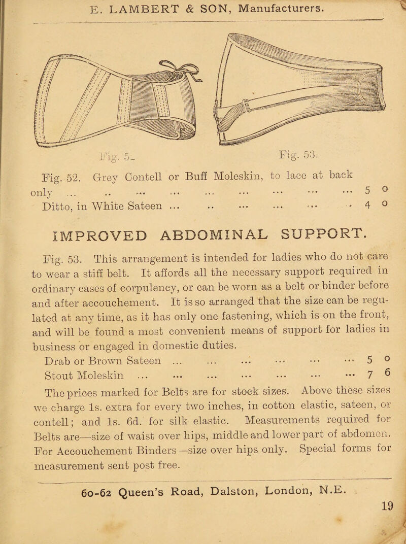 Fig. 52. Grey Contell or Buff Moleskin, to lace at back Ditto, in White Sateen ... . ..40 IMPROVED ABDOMINAL SUPPORT. Fig. 53. This arrangement is intended for ladies who do not care to wear a stiff belt. It affords all the necessary support required in ordinary cases of corpulency, or can be worn as a belt or binder before and after accouchement. It is so arranged that the size can be regu¬ lated at any time, as it has only one fastening, which is on the front, and will be found a most convenient means of support for ladies in business or engaged in domestic duties. Drab or Brown Sateen ... ... .d ••• ••• 5 0 Stout Moleskin ... ... ... ••• ••• ••• ••• 7 6 The prices marked for Belts are for stock sizes. Above these sizes we charge Is. extra for every two inches, in cotton elastic, sateen, or contell; and Is. 6d. for silk elastic. Measurements required for Belts are—size of waist over hips, middle and lower part of abdomen. For Accouchement Binders—size over hips only. Special forms for measurement sent post free.