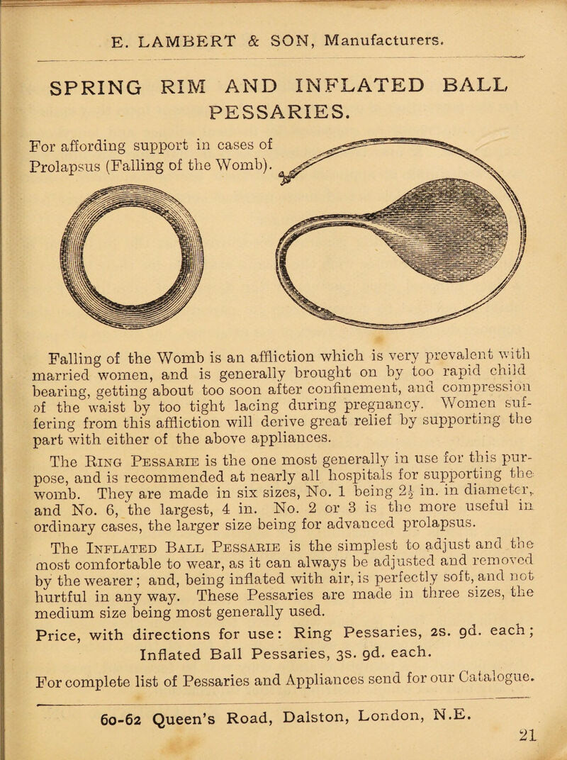 SPRING RIM AND INFLATED BALL PESSARIES. For affording support in cases of Prolapsus (Falling of the Womb). Falling of the Womb is an affliction which is very prevalent with married women, and is generally brought on by too rapid child bearing, getting about too soon after confinement, and compression of the waist by too tight lacing during pregnancy. Women suf¬ fering from this affliction will derive groat relief by supporting the part with either of the above appliances. The Ring Pessarie is the one most generally in use for this pur¬ pose, and is recommended at nearly all hospitals for supporting the-, womb. They are made in six sizes, No. 1 being 2| in. in diameter,, and No. 6, the largest, 4 in. No. 2 or 3 is the more useful in ordinary cases, the larger size being for advanced prolapsus. The Inflated Ball Pessarie is the simplest to adjust and the most comfortable to wear, as it can always be adjusted and removed by the wearer; and, being inflated with air, is perfectly soft, and not hurtful in any way. These Pessaries are made in three sizes, the medium size being most generally used. Price, with directions for use: Ring Pessaries, 2S. go- each, Inflated Ball Pessaries, 3s. gd. each. For complete list of Pessaries and Appliances send for our Catalogue. 60-62 Queen’s Road, Dalston, London, N.E.