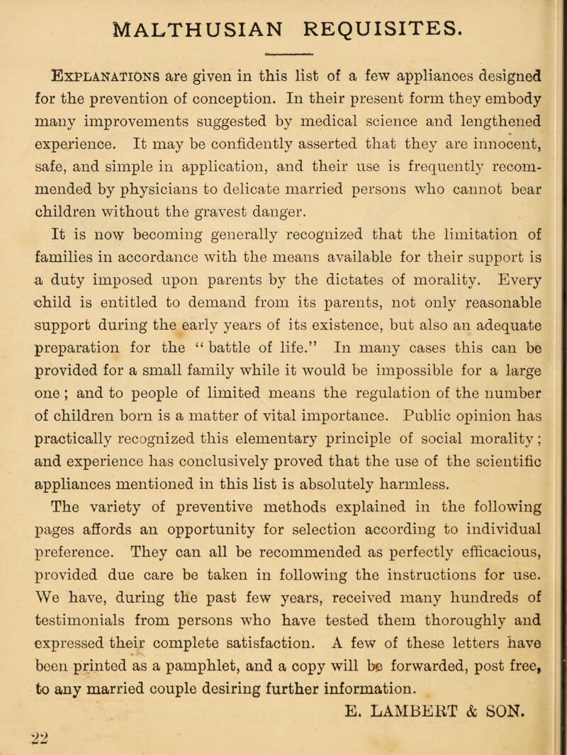 MALTHUSIAN REQUISITES. Explanations are given in this list of a few applianoes designed for the prevention of conception. In their present form they embody many improvements suggested by medical science and lengthened experience. It may be confidently asserted that they are innocent, safe, and simple in application, and their use is frequently recom¬ mended by physicians to delicate married persons who cannot bear children without the gravest danger. It is now becoming generally recognized that the limitation of families in accordance with the means available for their support is a duty imposed upon parents by the dictates of morality. Every child is entitled to demand from its parents, not only reasonable support during the early years of its existence, but also an adequate preparation for the “ battle of life.” In many cases this can be provided for a small family while it would be impossible for a large one; and to people of limited means the regulation of the number of children born is a matter of vital importance. Public opinion has practically recognized this elementary principle of social morality; and experience has conclusively proved that the use of the scientific appliances mentioned in this list is absolutely harmless. The variety of preventive methods explained in the following pages affords an opportunity for selection according to individual preference. They can all be recommended as perfectly efficacious, provided due care be taken in following the instructions for use. We have, during the past few years, received many hundreds of testimonials from persons who have tested them thoroughly and expressed their complete satisfaction. A few of these letters have been printed as a pamphlet, and a copy will be forwarded, post free, to any married couple desiring further information. E. LAMBERT & SON.