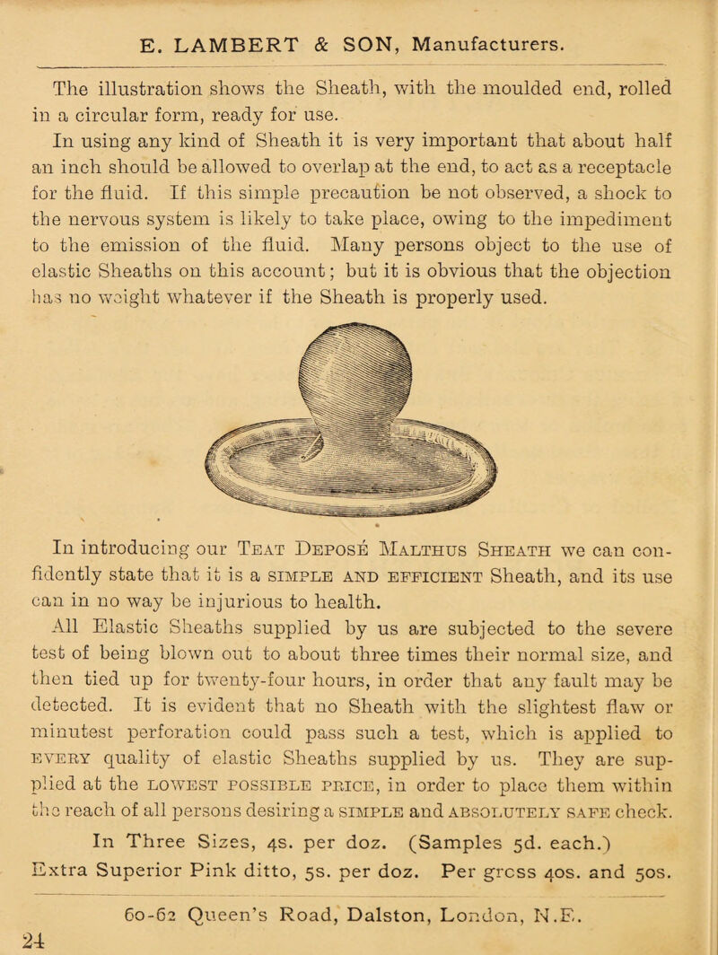 The illustration shows the Sheath, with the moulded end, rolled in a circular form, ready for use. In using any kind of Sheath it is very important that about half an inch should be allowed to overlap at the end, to act as a receptacle for the fluid. If this simple precaution be not observed, a shock to the nervous system is likely to take place, owing to the impediment to the emission of the fluid. Many persons object to the use of elastic Sheaths on this account; but it is obvious that the objection has no weight whatever if the Sheath is properly used. In introducing our Teat Depose Malthus Sheath we can con¬ fidently state that it is a simple and eepicient Sheath, and its use can in no way be injurious to health. All Elastic Sheaths supplied by us are subjected to the severe test of being blown out to about three times their normal size, and then tied up for twenty-four hours, in order that any fault may be detected. It is evident that no Sheath with the slightest flaw or minutest perforation could pass such a test, which is applied to every quality of elastic Sheaths supplied by us. They are sup¬ plied at the lowest possible price, in order to place them within the reach of all persons desiring a simple and absolutely safe check. In Three Sizes, 4s. per doz. (Samples 5d. each.) Extra Superior Pink ditto, 5s. per doz. Per gross 40s. and 50s.