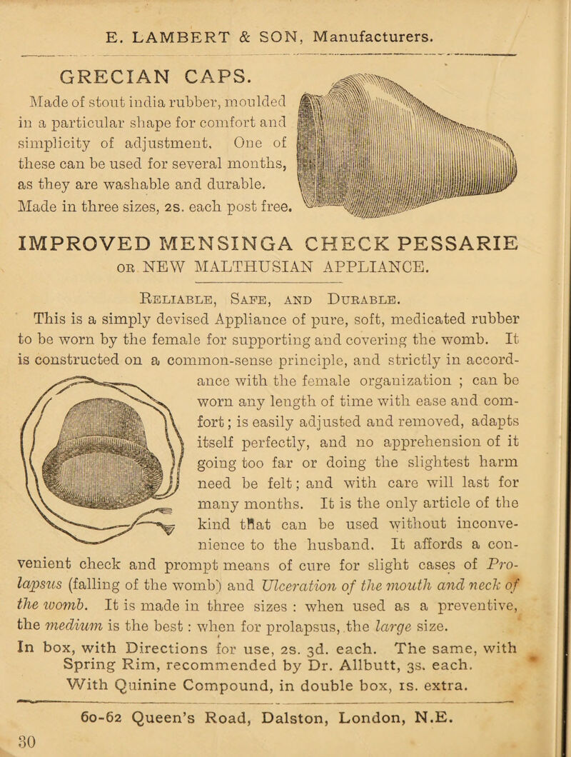 GRECIAN CAPS. Made of stout india rubber, moulded iu a particular shape for comfort and simplicity of adjustment, Orie of these can be used for several months, as they are washable and durable. Made in three sizes, 2s. each post free. IMPROVED MENSXNGA CHECK PESSARIE on NEW MALTHUSIAN APPLIANCE. Reliable, Safe, and Durable. This is a simply devised Appliance of pure, soft, medicated rubber to be worn by the female for supporting and covering the womb. It is constructed on a common-sense principle, and strictly in accord¬ ance with the female organization ; can be worn any length of time with ease and com¬ fort ; is easily adjusted and removed, adapts itself perfectly, and no apprehension of it going too far or doing the slightest harm need be felt; and with care will last for many months. It is the only article of the kind tRat can be used without inconve¬ nience to the husband. It affords a con¬ venient check and prompt means of cure for slight cases of Pro¬ lapsus (falling of the womb) and Ulceration of the mouth and neck of the womb. It is made in three sizes : when used as a preventive, the medium is the best: when for prolapsus, the large size. In box, with Directions for use, 2s. 3d. each. The same, with Spring Rim, recommended by Dr. Allbutt, 3s. each. With Quinine Compound, in double box, is. extra. 60-62 Queen’s Road, Dalston, London, N.E.