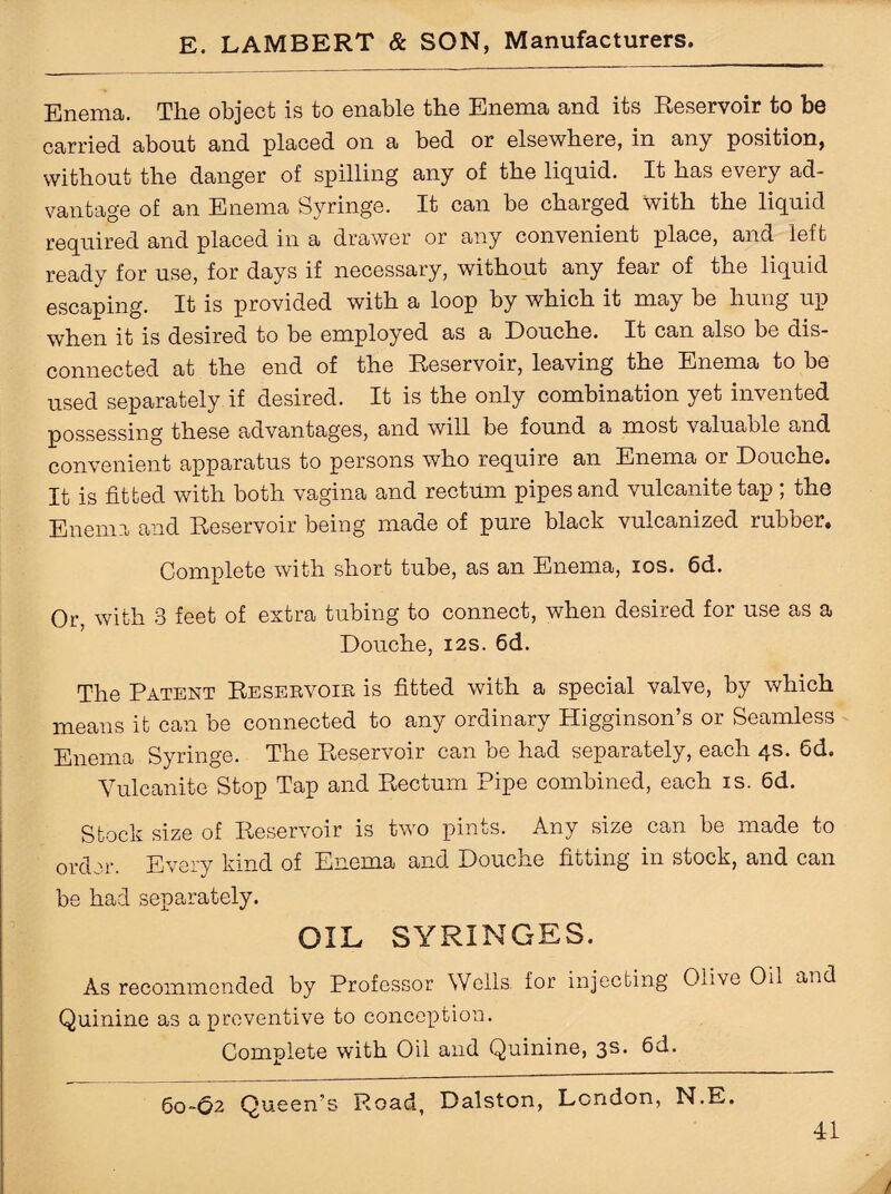 Enema. The object is to enable the Enema and its Reservoir to be carried about and placed on a bed or elsewhere, in any position, without the danger of spilling any of the liquid. It has every ad¬ vantage of an Enema Syringe. It can be charged with the liquid required and placed in a drawer or any convenient place, and left ready for use, for days if necessary, without any fear of the liquid escaping. It is provided with a loop by which it may be hung up when it is desired to be employed as a Douche. It can also be dis¬ connected at the end of the Reservoir, leaving the Enema to be used separately if desired. It is the only combination yet invented possessing these advantages, and will be found a most valuable and convenient apparatus to persons who require an Enema or Douche. It is fitted with both vagina and rectum pipes and vulcanite tap ; the Enema and Reservoir being made of pure black vulcanized rubber. Complete with short tube, as an Enema, ios. 6d. Or, with 3 feet of extra tubing to connect, when desired for use as a Douche, 12s. 6d. The Patent Reservoir is fitted with a special valve, by which means it can be connected to any ordinary Higginson’s or Seamless Enema Syringe. The Reservoir can be had separately, each 4s. Gd. Vulcanite Stop Tap and Rectum Pipe combined, each is. 6d. Stock size of Reservoir is two pints. Any size can be made to order. Every kind of Enema and Douche fitting in stock, and can be had separately. OIL SYRINGES. As recommended by Professor Wells for injecting Olive Oil and Quinine as a preventive to conception. Complete with Oil and Quinine, 3s. 6d. 60-62 Queen’s Road, Dalston, London, N.E.