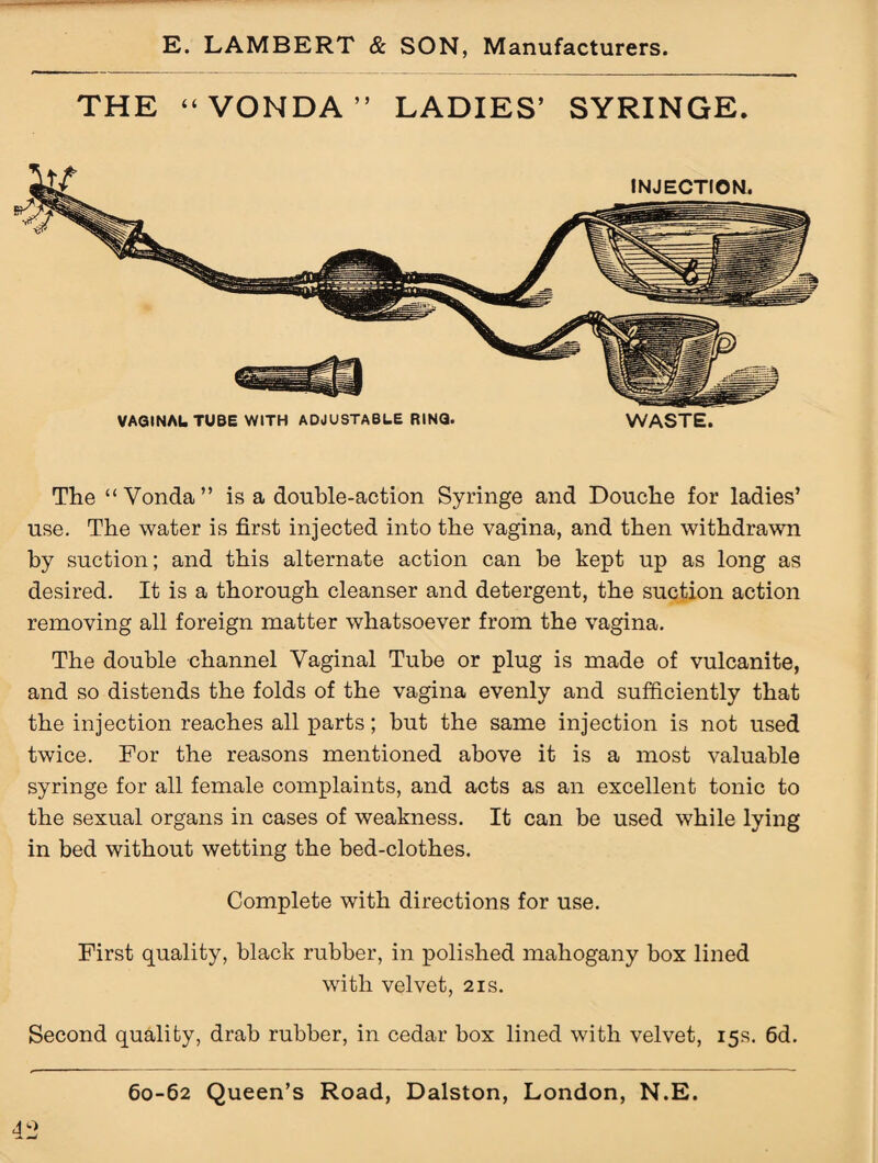 THE “VONDA” LADIES’ SYRINGE. VAGINAL TUBE WITH ADJUSTABLE RING. WASTE. The “ Vonda” is a double-action Syringe and Douche for ladies’ use. The water is first injected into the vagina, and then withdrawn by suction; and this alternate action can he kept up as long as desired. It is a thorough cleanser and detergent, the suction action removing all foreign matter whatsoever from the vagina. The double channel Vaginal Tube or plug is made of vulcanite, and so distends the folds of the vagina evenly and sufficiently that the injection reaches all parts; but the same injection is not used twice. For the reasons mentioned above it is a most valuable syringe for all female complaints, and acts as an excellent tonic to the sexual organs in cases of weakness. It can be used while lying in bed without wetting the bed-clothes. Complete with directions for use. First quality, black rubber, in polished mahogany box lined with velvet, 21s. Second quality, drab rubber, in cedar box lined with velvet, 15s. 6d. 60-62 Queen’s Road, Dalston, London, N.E.