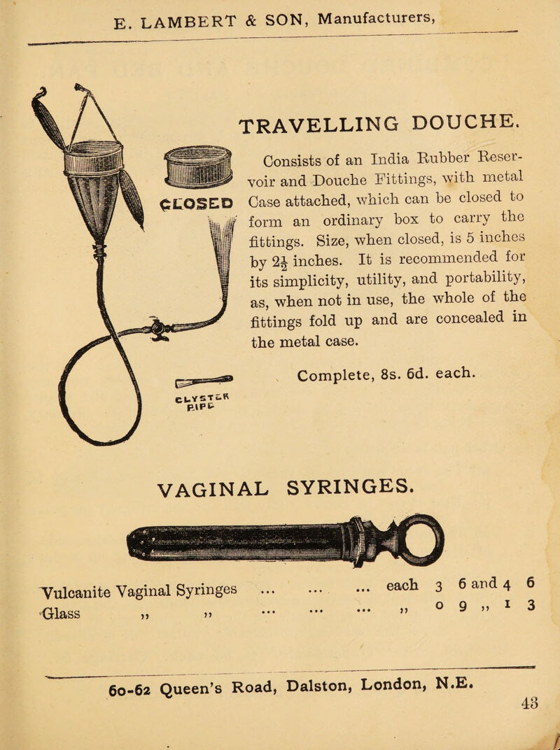 TRAVELLING DOUCHE. Consists of an India Rubber Reser¬ voir and Douche .Fittings, with metal Case attached, which can be closed to form an ordinary box to carry the fittings. Size, when closed, is 5 inches by 2£ inches. It is recommended for its simplicity, utility, and portability, as, when not in use, the whole of the fittings fold up and are concealed in the metal case. Complete, 8s. 6d. each. VAGINAL SYRINGES. Tulcanite Vaginal Syringes ... Glass „ » ... each 3 6 and 4 6 9 » 1 3 60-62 Queen’s Road, Dalston, London, N.E. 48