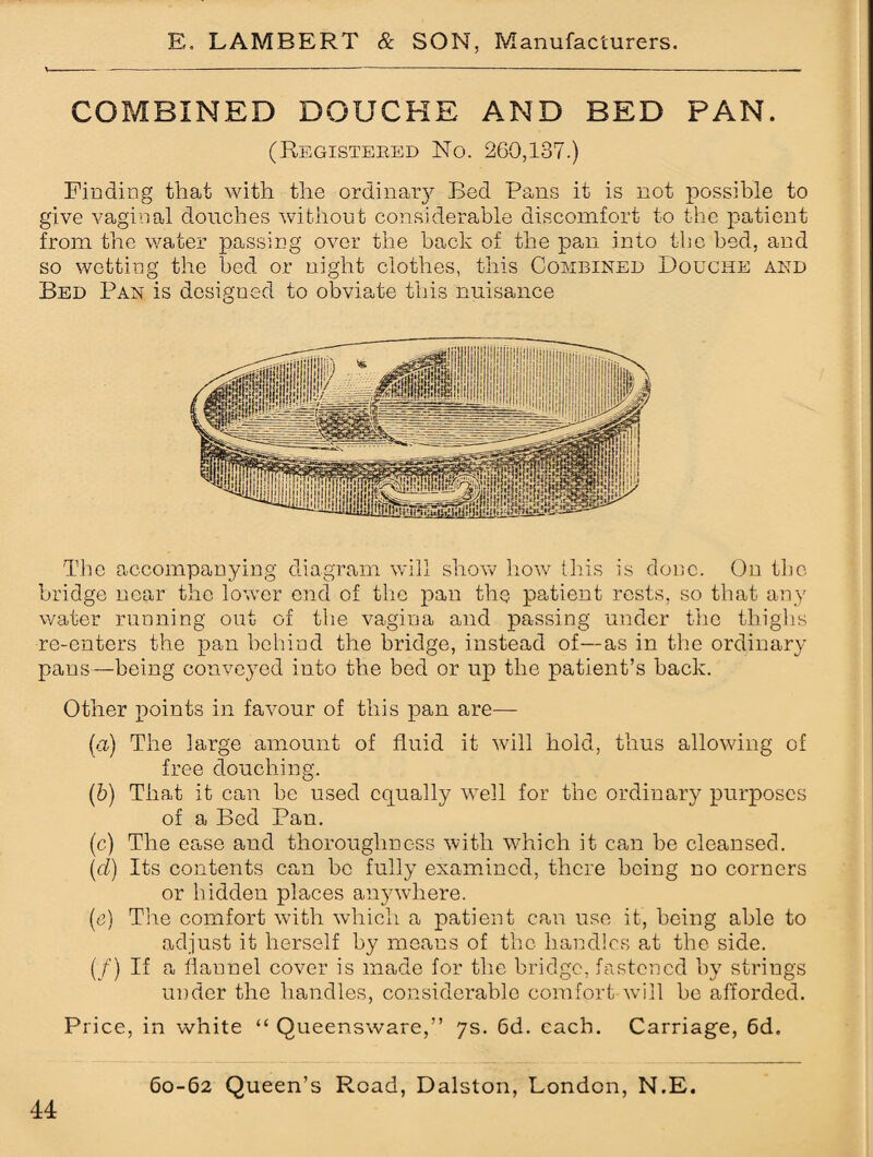 COMBINED DOUCHE AND BED PAN. (Registered No. 260,137.) Finding that with the ordinary Bed Pans it is not possible to give vaginal douches without considerable discomfort to the patient from the water passing over the back of the pan into the bed, and so wetting the bed or night clothes, this Combined Douche and Bed Pan is designed to obviate this nuisance The accompanying diagram will show how this is done. On the bridge near the lower end of the pan the patient rests, so that any water running out of the vagina and passing under the thighs re-enters the pan behind the bridge, instead of—as in the ordinary pans—being conveyed into the bed or up the patient’s back. Other points in favour of this pan are— (а) The large amount of fluid it will hold, thus allowing of free douching. (б) That it can be used equally well for the ordinary purposes of a Bed Pan. (c) The ease and thoroughness with which it can be cleansed. (cl) Its contents can be fully examined, there being no corners or hidden places anywhere. (e) The comfort with which a patient can use it, being able to adjust it herself by means of the handies at the side. (/) If a flannel cover is made for the bridge, fastened by strings under the handles, considerable comfort will be afforded. Price, in white “ Queensware,” 7s. 6d. each. Carriage, 6d.