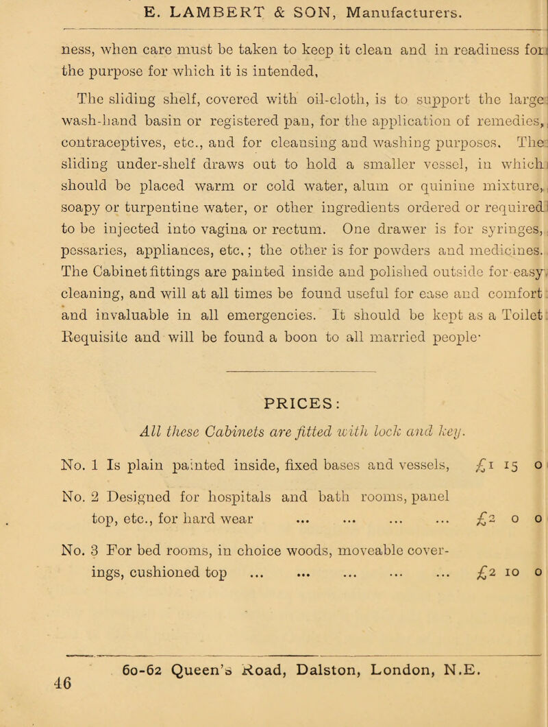 ness, when care must be takeii to keep it clean and in readiness for: the purpose for which it is intended, The sliding shelf, covered with oil-cloth, is to support the large wash-hand basin or registered pan, for the application of remedies,, contraceptives, etc., and for cleansing and washing purposes. The sliding under-shelf draws out to hold a smaller vessel, in which; should be placed warm or cold water, alum or quinine mixture,, soapy or turpentine water, or other ingredients ordered or required to be injected into vagina or rectum. One drawer is for syringes, pessaries, appliances, etc,; the other is for powders and medicines. The Cabinet fittings are painted inside and polished outside for easy cleaning, and will at all times be found useful for ease and comfort and invaluable in all emergencies. It should be kept as a Toilet Requisite and will be found a boon to all married people1 PRICES: All these Cabinets are fitted with lock and key. No. 1 Is plain painted inside, fixed bases and vessels, £i 15 o No. 2 Designed for hospitals and bath rooms, panel top, etc., for hard wear ... ... ... ... £2 o o No. 3 For bed rooms, in choice woods, moveable cover¬ ings, cushioned top ... ... . ... £2 10 o