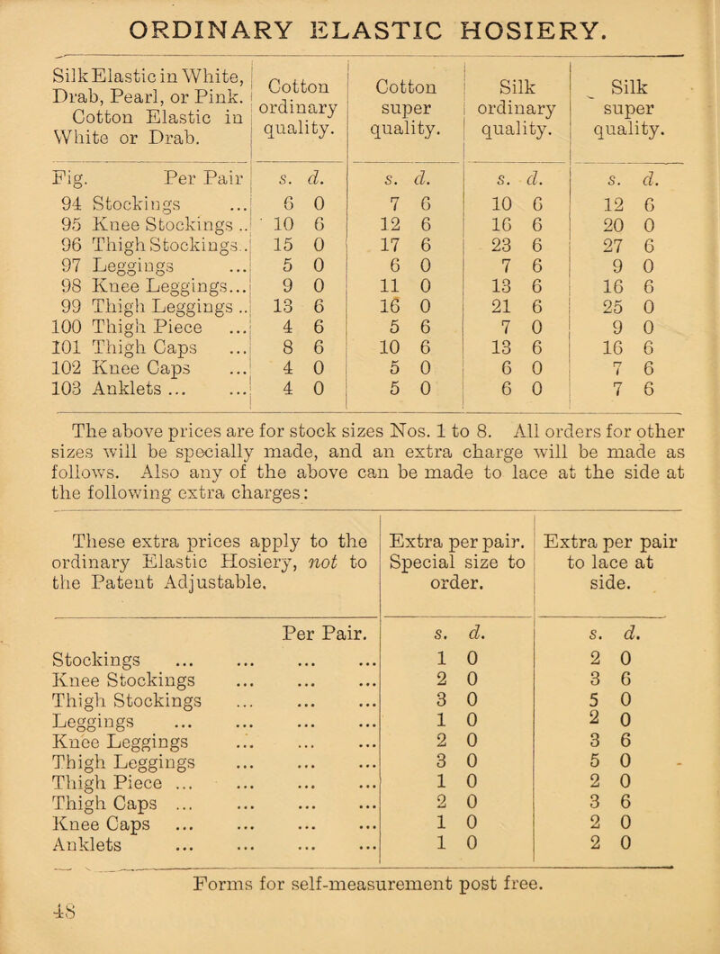ORDINARY ELASTIC HOSIERY. Siik Elastic in White, Drab, Pearl, or Pink. Cotton Elastic in White or Drab. Cotton ordinary quality. Cotton super quality. Silk ordinary quality. Silk super quality. Fig. Per Pair s. d. s. d. s. d. s. d. 94 Stockings 6 0 7 6 10 6 12 6 95 Knee Stockings .. ' 10 6 12 6 16 6 20 0 96 Thigh Stockings.. 15 0 17 6 23 6 27 6 97 Leggings 5 0 6 0 7 6 9 0 98 Knee Leggings... 9 0 11 0 13 6 16 6 99 Thigh Leggings .. 13 6 16 0 21 6 25 0 100 Thigh Piece 4 6 5 6 7 0 9 0 101 Thigh Caps 8 6 10 6 13 6 16 6 102 Knee Caps 4 0 5 0 6 0 rr i 6 103 Anklets ... 4 0 5 0 6 0 7 6 The above prices are for stock sizes Nos. 1 to 8. All orders for other sizes will be specially made, and an extra charge will be made as follows. Also any of the above can be made to lace at the side at the following extra charges: These extra prices apply to the ordinary Elastic Hosiery, not to the Patent Adjustable, Extra per pair. Special size to order. Extra per pair to lace at side. Per Pair. s. d. s. d. Stockings 1 0 2 0 Knee Stockings 2 0 3 6 Thigh Stockings 3 0 5 0 Leggings . 1 0 2 0 Knee Leggings 2 0 3 6 Thigh Leggings . 3 0 5 0 Thigh Piece ... 1 0 2 0 Thigh Caps ... ... . 2 0 3 6 Knee Caps ... . 1 0 2 0 Anklets 1 0 2 0 Forms for self-measurement post free. ■AS