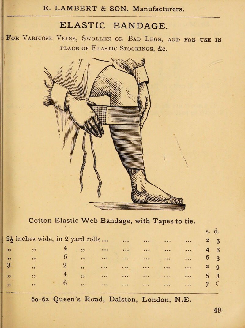 ELASTIC BANDAGE. o For Varicose Veins, Swollen or Bad Legs, and for use in place of Elastic Stockings, &c. Cotton Elastic Web Bandage, with Tapes to tie. 2J inches wide, in 2 yard rolls. 4 6 n 5 > 5 J >> 55 55 55 2 4 6 5? 5) 60-62 Queen’s Rond, Dalston, London, N.E. s. d. 2 3 4 6 2 5 7 3 3 9 3 G