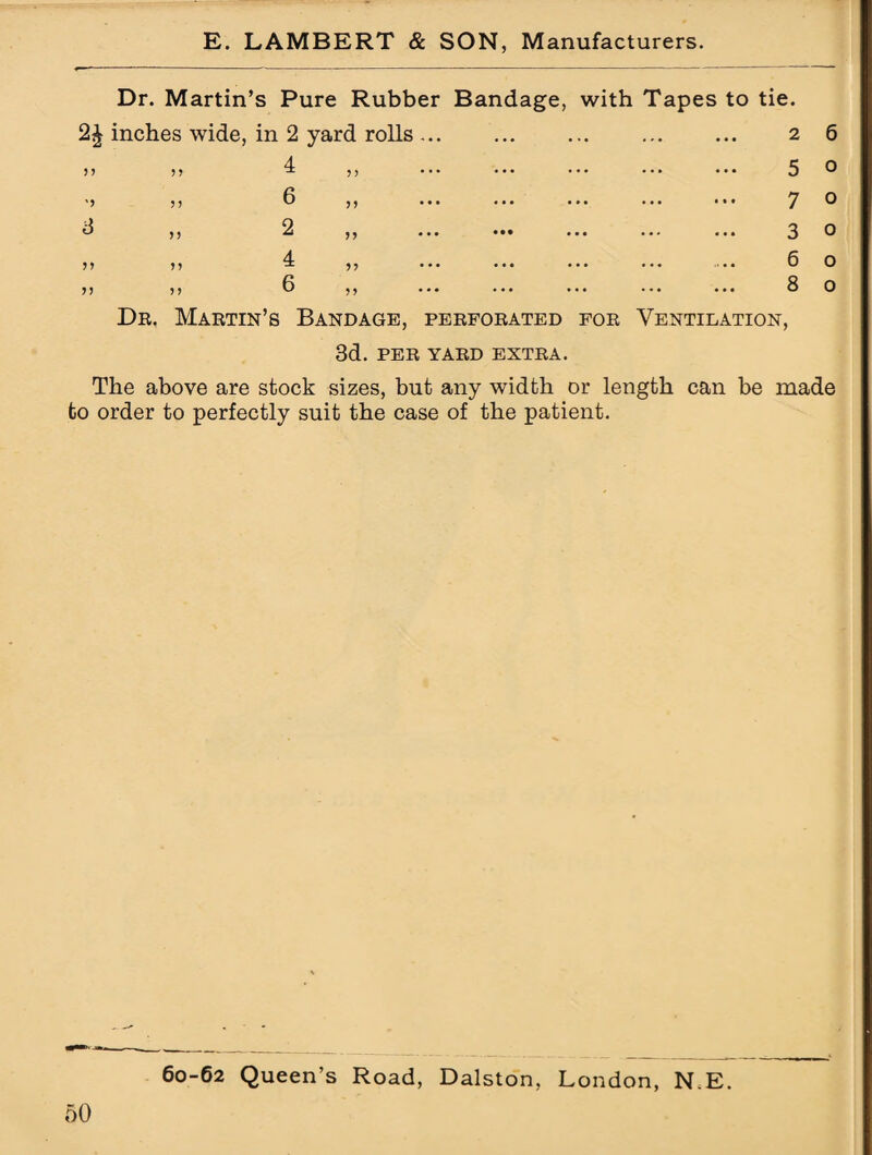 Dr. Martin’s Pure Rubber Bandage, with Tapes to tie. 2^ inches wide, in 2 yard rolls . 2 6 5 o 7 o 3 o 6 o 8 o Dr. Martin’s Bandage, perforated for Ventilation, 3d. PER YARD EXTRA. The above are stock sizes, but any width or length can be made to order to perfectly suit the case of the patient. 60-62 Queen’s Road, Dalston, London, N.E.