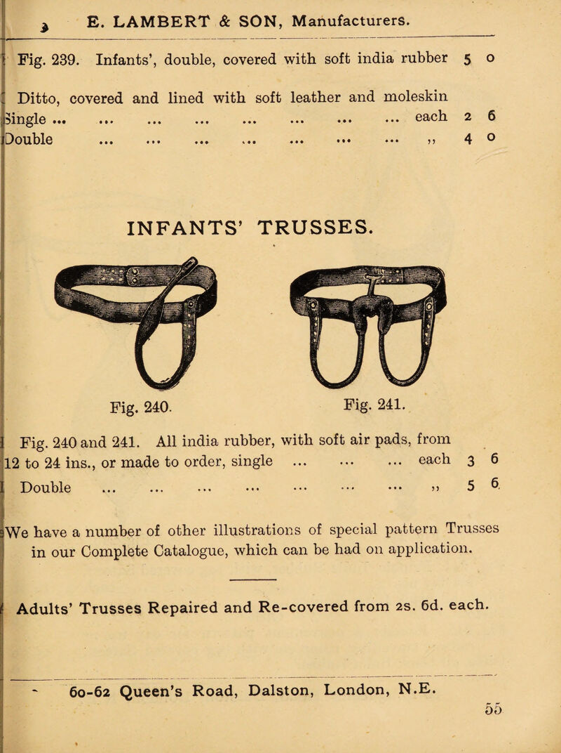 Fig. 239. Infants’, double, covered with soft india rubber 5 o Ditto, covered and lined with soft leather and moleskin jingle ••• ... ... ... ... ••• ••• each 2 6 Double ... ... ... ... ••• ••• ••• 4 ® INFANTS’ TRUSSES. Fig. 240. Fig. 241. Fig. 240 and 241. All india rubber, with soft air pads, from 12 to 24 ins., or made to order, single . each Double ... ... ... ••• ••• ••• ••• >> We have a number of other illustrations of special pattern Trusses in our Complete Catalogue, which can be had on application. Adults’ Trusses Repaired and Re-covered from 2s. 6d. each. 60-62 Queen’s Road, Dalston, London, N.E.