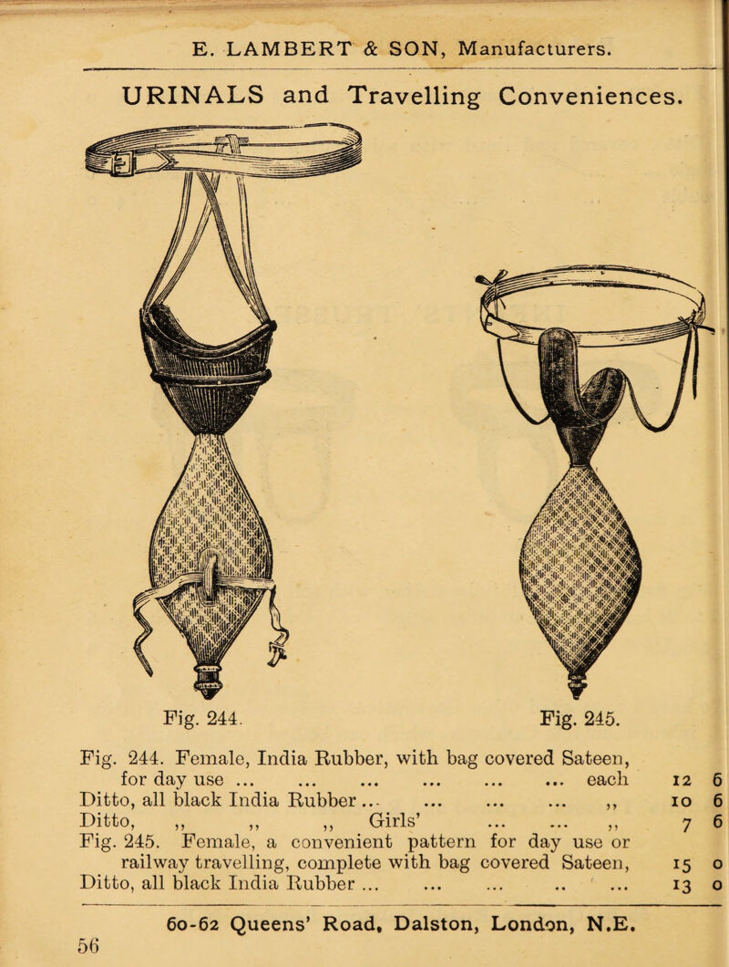 URINALS and Travelling Conveniences. Fig. 244. Fig. 245. Fig. 244. Female, India Rubber, with bag covered Sateen, for day use ... each 12 6 Ditto, all black India Rubber ... • • • ••• yy 10 6 Ditto, ,, ,, ,, Girls’ ... ... jj 7 6 Fig. 245. Female, a convenient pattern for day use or railway travelling, complete with bag covered Sateen, 15 0 Ditto, all black India Rubber ... ... .. ... 13 0