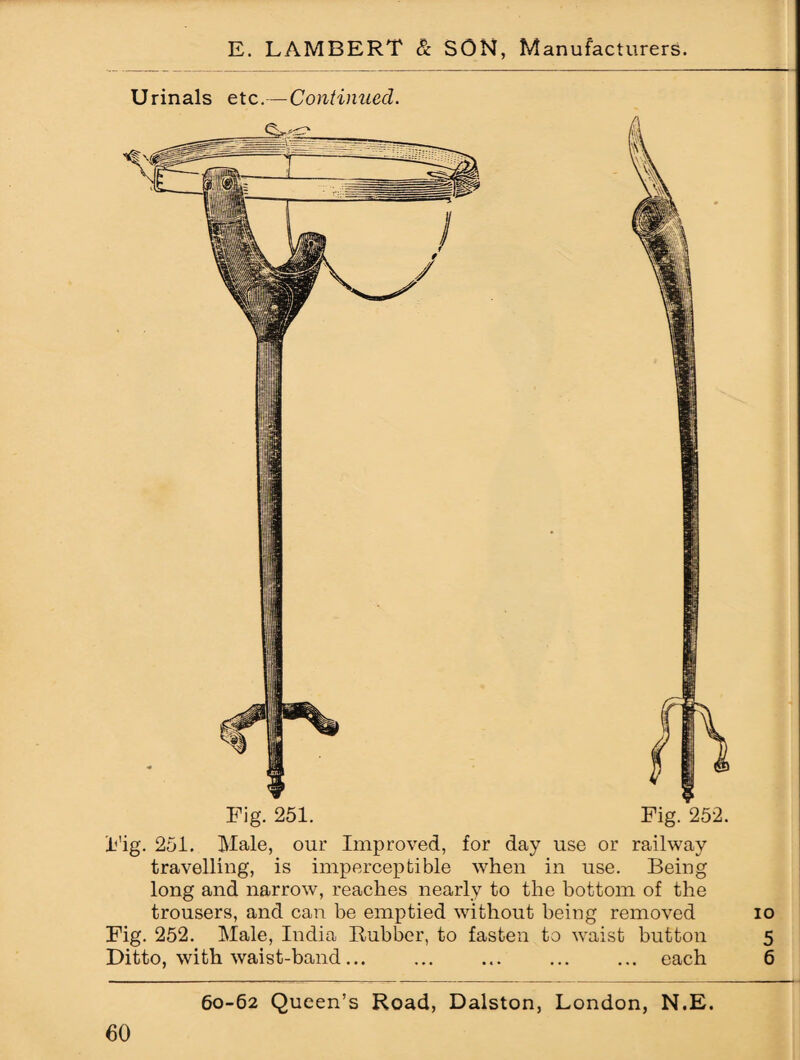 Urinals etc.— Continued. Fig. 251. Fig. 252. Fig. 251. Male, our Improved, for day use or railway travelling, is imperceptible when in use. Being long and narrow, reaches nearly to the bottom of the trousers, and can be emptied without being removed Fig. 252. Male, India Rubber, to fasten to waist button Ditto, with waist-band... ... ... ... ... each 60-62 Queen’s Road, Dalston, London, N.E.