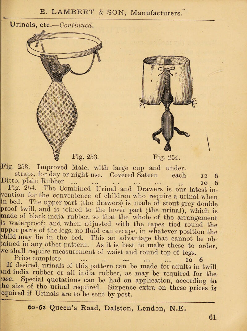 Fig. 253. Improved Male, with large cup and under¬ straps, for day or night use. Covered Sateen each 12 6 Ditto, plain Rubber. „ I0 6 Fig. 254. The Combined Urinal and Drawers is our latest in¬ vention for the convenience of children who require a urinal when in bed. The upper part (the drawers) is made of stout grey double proof twill, and is joined to the lower part (the urinal), which is made of black india rubber, so that the whole of the arrangement is waterproof; and when adjusted with the tapes tied round the upper parts of the legs, no fluid can escape, in whatever position the child may lie in the bed. This an advantage that cannot be ob¬ tained in any other pattern. As it is best to make these to order, vve shall require measurement of waist and round top of legs. Price complete ... 10 6 If desired, urinals of this pattern can be made for adults in twill md india rubber or all india rubber, as may be required for the; ;ase.. Special quotations can be had on application, according to; |ihe size of the urinal required. Sixpence extra on these prices is equired if Urinals are to be sent by post. 60-62 Queen’s Road, Dalston, London, N.E.