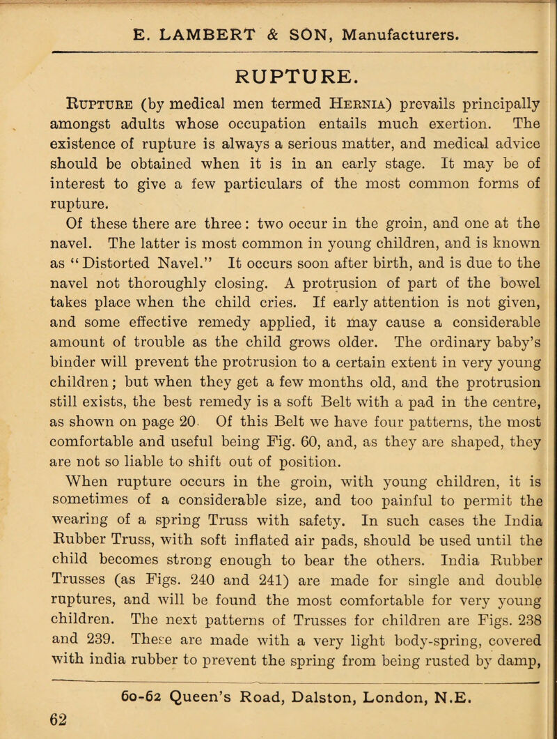 RUPTURE. Rupture (by medical men termed Hernia) prevails principally amongst adults whose occupation entails much exertion. The existence of rupture is always a serious matter, and medical advice should be obtained when it is in an early stage. It may be of interest to give a few particulars of the most common forms of rupture. Of these there are three: two occur in the groin, and one at the navel. The latter is most common in young children, and is known as “ Distorted Navel.” It occurs soon after birth, and is due to the navel not thoroughly closing. A protrusion of part of the bowel takes place when the child cries. If early attention is not given, and some effective remedy applied, it may cause a considerable amount of trouble as the child grows older. The ordinary baby’s binder will prevent the protrusion to a certain extent in very young children; but when they get a few months old, and the protrusion still exists, the best remedy is a soft Belt with a pad in the centre, as shown on page 20 Of this Belt we have four patterns, the most comfortable and useful being Fig. 60, and, as they are shaped, they are not so liable to shift out of position. When rupture occurs in the groin, with young children, it is sometimes of a considerable size, and too painful to permit the wearing of a spring Truss with safety. In such cases the India Rubber Truss, with soft inflated air pads, should be used until the child becomes strong enough to bear the others. India Rubber Trusses (as Figs. 240 and 241) are made for single and double ruptures, and will be found the most comfortable for very young children. The next patterns of Trusses for children are Figs. 238 and 239. These are made with a very light body-spring, covered with india rubber to prevent the spring from being rusted by damp,