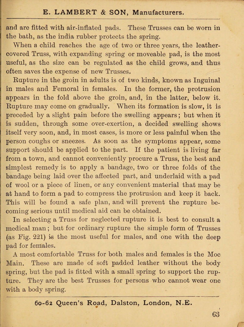 and are fitted with air-inflated pads. These Trusses can be worn in the bath, as the india rubber protects the spring. When a child reaches the age of two or three years, the leather- covered Truss, with expanding spring or moveable pad, is the most useful, as the size can be regulated as the child grows, and thus often saves the expense of new Trusses. Rupture in the groin in adults is of two kinds, known as Inguinal in males and Femoral in females. In the former, the protrusion appears in the fold above the groin, and, in the latter, below it. Rupture may come on gradually. When its formation is slow, it is preceded by a slight pain before the swelling appears; but when it is sudden, through some over-exertion, a decided swelling shows itself very soon, and, in most cases, is more or less painful when the person coughs or sneezes. As soon as the symptoms appear, some support should be applied to the part. If the patient is living far from a town, and cannot conveniently procure a Truss, the best and simplest remedy is to apply a bandage, two or three folds of the bandage being laid over the affected part, and underlaid with a pad of wool or a piece of linen, or any convenient material that may be at hand to form a pad to compress the protrusion and keep it back. This will be found a safe plan, and will prevent the rupture be¬ coming serious until medical aid can be obtained. In selecting a Truss for neglected rupture it is best to consult a medical man; but for ordinary rupture the simple form of Trusses (as Fig. 221) i-s the most useful for males, and one with the deep pad for females. A most comfortable Truss for both males and females is the Moc Main. These are made of soft padded leather without the body spring, but the pad is fitted with a small spring to support the rup¬ ture. They are the best Trusses for persons who cannot wear one ' with a body spring. 60-62 Queen’s Road, Dalston, London, N.E. G3