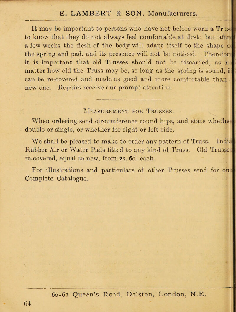 It may be important to persons who have not before worn a Trus to know that they do not always feel comfortable at first; but afte< a few weeks the flesh of the body will adapt itself to the shape c the spring and pad, and its presence will not be noticed. Thereforj it is important that old Trusses should not be discarded, as n matter how old the Truss may be, so long as the spring is sound, ii can be re-covered and made as good and more comfortable than new one. Repairs receive our prompt attention. Measurement for Trusses. When ordering send circumference round hips, and state whethe double or single, or whether for right or left side. We shall be pleased to make to order any pattern of Truss. Indi;i Rubber Air or Water Pads fitted to any kind of Truss. Old Trusses re-covered, equal to new, from 2s. 6d. each. For illustrations and particulars of other Trusses send for ou Complete Catalogue.