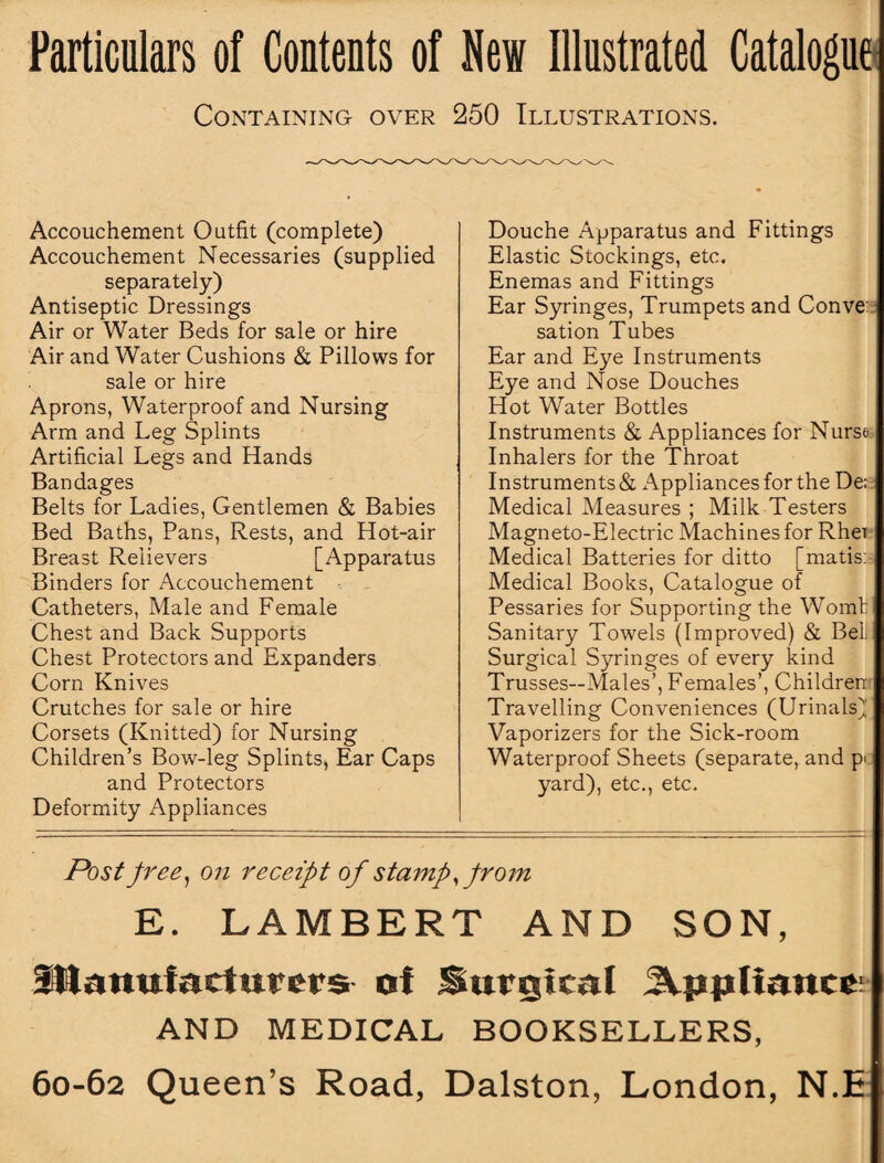 Particulars of Contents of New Illustrated Catalogue Containing over 250 Illustrations. Accouchement Outfit (complete) Accouchement Necessaries (supplied separately) Antiseptic Dressings Air or Water Beds for sale or hire Air and Water Cushions & Pillows for sale or hire Aprons, Waterproof and Nursing Arm and Leg Splints Artificial Legs and Hands Bandages Belts for Ladies, Gentlemen & Babies Bed Baths, Pans, Rests, and Hot-air Breast Relievers [Apparatus Binders for Accouchement Catheters, Male and Female Chest and Back Supports Chest Protectors and Expanders Corn Knives Crutches for sale or hire Corsets (Knitted) for Nursing Children’s Bow-leg Splints, Ear Caps and Protectors Deformity Appliances Douche Apparatus and Fittings Elastic Stockings, etc. Enemas and Fittings Ear Syringes, Trumpets and Conve sation Tubes Ear and Eye Instruments Eye and Nose Douches Hot Water Bottles Instruments & Appliances for Nurse Inhalers for the Throat Instruments & Appliances for the De; Medical Measures ; Milk Testers Magneto-Electric Machines for RheT Medical Batteries for ditto [matis: Medical Books, Catalogue of Pessaries for Supporting the Womt Sanitary Towels (Improved) & Bell Surgical Syringes of every kind Trusses—Males’, Females’, Children Travelling Conveniences (Urinals) Vaporizers for the Sick-room Waterproof Sheets (separate, and p> yard), etc., etc. Post free, on receipt of stamp from E. LAMBERT AND SON, manufacturers of Surgical appliance: AND MEDICAL BOOKSELLERS,