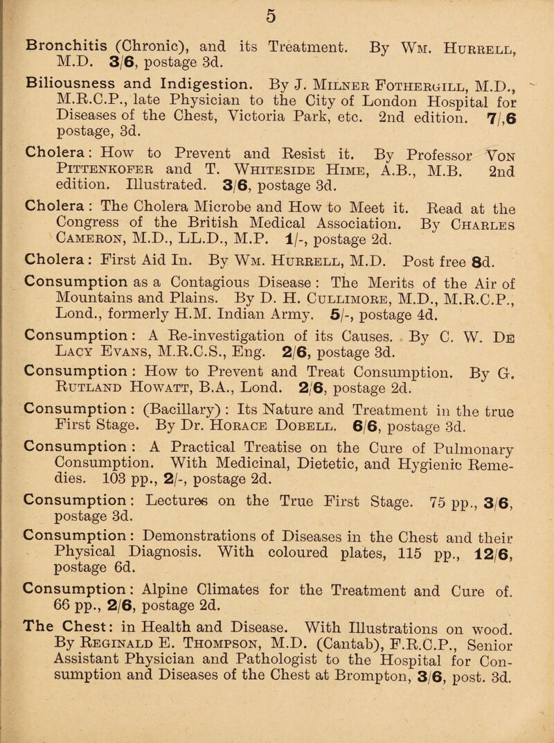 Bronchitis (Chronic), and its Treatment. By Wm. Hurrell, M.D. 3/6, postage 3d. Biliousness and Indigestion. By J. Milner Fothergill, M.D., M.R.C.P., late Physician to the City of London Hospital for Diseases of the Chest, Victoria Park, etc. 2nd edition. 7/,6 postage, 3d. Cholera: How to Prevent and Resist it. By Professor Von Pittenkofer and T. Whiteside Hime, A.B., M.B. 2nd edition. Illustrated. 3/6, postage 3d. Cholera : The Cholera Microbe and How to Meet it. Read at the Congress of the British Medical Association. By Charles Cameron, M.D., LL.D., M.P. 1/-, postage 2d. Cholera: First Aid In. By Wm. Hurrell, M.D. Post free 8d. Consumption as a Contagious Disease : The Merits of the Air of Mountains and Plains. By D. H. Cullimore, M.D., M.R.C.P., Lond., formerly H.M. Indian Army. 5/-, postage Id. Consumption: A Re-investigation of its Causes. By C. W. De Lacy Evans, M.R.C.S., Eng. 2/6, postage 3d. Consumption : How to Prevent and Treat Consumption. By G. Rutland Ho watt, B.A., Lond. 2/6, postage 2d. Consumption : (Bacillary) : Its Nature and Treatment in the true First Stage. By Dr. Horace Dobell. 6/6, postage 3d. Consumption : A Practical Treatise on the Cure of Pulmonary Consumption. With Medicinal, Dietetic, and Hygienic Reme¬ dies. 103 pp., 2/-, postage 2d. Consumption: Lectures on the True First Stage. 75 pp., 3/6, postage 3d. Consumption: Demonstrations of Diseases in the Chest and their Physical Diagnosis. With coloured plates, 115 pp., 12/6, postage 6d. Consumption: Alpine Climates for the Treatment and Cure of. 66 pp., 2/6, postage 2d. The Chest: in Health and Disease. With Illustrations on wood. By Reginald E. Thompson, M.D. (Cantab), F.R.C.P., Senior Assistant Physician and Pathologist to the Hospital for Con¬ sumption and Diseases of the Chest at Brompton, 3/6, post. 3d.