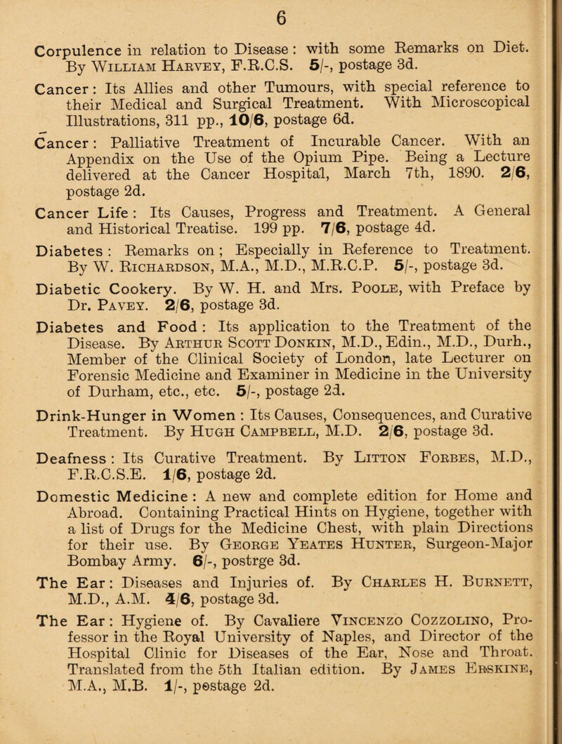 Corpulence in relation to Disease : with some Remarks on Diet. By William Harvey, F.R.C.S. 5/-, postage 8d. Cancer: Its Allies and other Tumours, with special reference to their Medical and Surgical Treatment. With Microscopical Illustrations, 311 pp., 10/6, postage 6d. Cancer: Palliative Treatment of Incurable Cancer. With an Appendix on the Use of the Opium Pipe. Being a Lecture delivered at the Cancer Hospital, March 7th, 1890. 2/6, postage 2d. Cancer Life : Its Causes, Progress and Treatment. A General and Historical Treatise. 199 pp. 7/6, postage 4d. Diabetes : Remarks on; Especially in Reference to Treatment. By W. Richardson, M.A., M.D., M.R.C.P. 5/-, postage 3d. Diabetic Cookery. By W. H. and Mrs. Poole, with Preface by Dr. Pavey. 2/6, postage 3d. Diabetes and Food : Its application to the Treatment of the Disease. By Arthur Scott Donkin, M.D., Edin., M.D., Durh., Member of the Clinical Society of London, late Lecturer on Forensic Medicine and Examiner in Medicine in the University of Durham, etc., etc. 5/-, postage 2d. Drink-Hunger in Women : Its Causes, Consequences, and Curative Treatment. By Hugh Campbell, M.D. 2/6, postage 3d. Deafness: Its Curative Treatment. By Litton Forbes, M.D., F.R.C.S.E. 1/6, postage 2d. Domestic Medicine : A new and complete edition for Home and Abroad. Containing Practical Hints on Hygiene, together with a list of Drugs for the Medicine Chest, with plain Directions for their use. By George Yeates Hunter, Surgeon-Major Bombay Army. 6/-, postrge 3d. The Ear: Diseases and Injuries of. By Charles H. Burnett, M.D., A.M. 4/6, postage 3d. The Ear: Hygiene of. By Cavaliere Vincenzo Cozzolino, Pro¬ fessor in the Royal University of Naples, and Director of the Hospital Clinic for Diseases of the Ear, Nose and Throat. Translated from the 5th Italian edition. By James Erskine, M.A., M.B. 1/-, postage 2d.