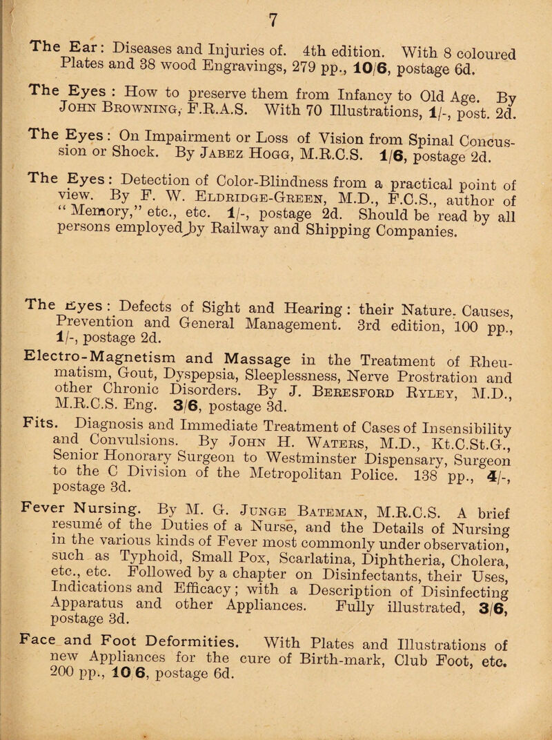 The Ear: Diseases and Injuries of. 4th edition. With 8 coloured Plates and 38 wood Engravings, 279 pp., 10/6, postage 6d. The Eyes : How to preserve them from Infancy to Old Age By John Browning,- F.K.A.S. With 70 Illustrations, 1/-, post. 2d. The Eyes : On Impairment or Loss of Vision from Spinal Concus¬ sion or Shock. By Jabez Hogg, M.R.C.S. 1/6, postage 2d. The Eyes: Detection of Color-Blindness from a practical point of view. By P. W. Eldridge-Green, M.D., F.C.S., author of “ Memory,” etc., etc. 1/-, postage 2d. Should be read by all persons employedjiy Railway and Shipping Companies. The fiyes Defects of Sight and Hearing: their Nature, Causes, Prevention and General Management. 3rd edition, 100 pp 1/-, postage 2d. Electro-Magnetism and Massage in the Treatment of Rheu¬ matism, Gout, Dyspepsia, Sleeplessness, Nerve Prostration and other Chronic Disorders. By J. Beresford Ryley, M.D., M.R.C.S. Eng. 3/6, postage 3d. Fits. Diagnosis and Immediate Treatment of Cases of Insensibility and. Convulsions. By John H. Waters, M.D., Kt.C.St.G., Senior Honorary Surgeon to Westminster Dispensary, Surgeon to the C Division of the Metropolitan Police. 138 pp 4/- postage 3d. i F ’ 1 ’ Fever Nursing. By M. G. Junge Bateman, M.R.C.S. A brief resume of the Duties of a Nurse, and the Details of Nursing in the vaiious kinds of Fever most commonly under observation such as Typhoid, Small Pox, Scarlatina, Diphtheria, Cholera,’ etc., etc. Followed by a chapter on Disinfectants, their Uses, Indications and Efficacy; with, a Description of Disinfecting Apparatus and other Appliances. Fully illustrated, 3/6, postage 3d. Face and Foot Deformities. With Plates and Illustrations of new Appliances for the cure of Birth-mark, Club Foot, etc. 200 pp., 10 6, postage 6d.