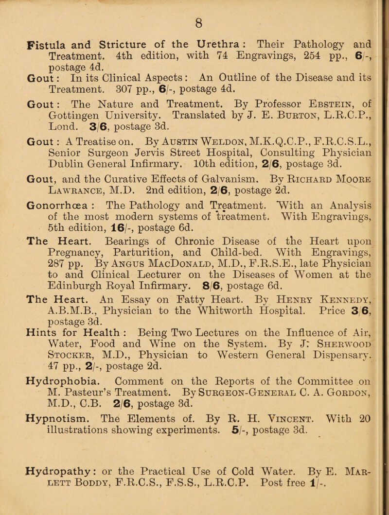 Fistula and Stricture of the Urethra: Their Pathology and Treatment. 4th edition, with 74 Engravings, 254 pp., 6/-, postage 4d. Gout: In its Clinical Aspects: An Outline of the Disease and its Treatment. 307 pp., 6/-, postage 4d. Gout: The Nature and Treatment. By Professor Ebstein, of Gottingen University. Translated by J. E. Burton, L.R.C.P., Lond. 3/6, postage 3d. Gout: A Treatise on. By Austin Weldon, M.K.Q.C.P., F.R.C.S.L., Senior Surgeon Jervis Street Hospital, Consulting Physician Dublin General Infirmary. 10th edition, 2/6, postage 3d. Gout, and the Curative Effects of Galvanism. By Richard Moore Lawrance, M.D. 2nd edition, 2/6, postage 2d. Gonorrhoea : The Pathology and Treatment. With an Analysis of the most modern systems of treatment. With Engravings, 5th edition, 16/-, postage 6d. The Heart. Bearings of Chronic Disease of the Heart upon Pregnancy, Parturition, and Child-bed. With Engravings, 287 pp. By Angus MacDonald, M.D., F.R.S.E., late Physician to and Clinical Lecturer on the Diseases of Women at the Edinburgh Royal Infirmary. 8/6, postage 6d. The Heart. An Essay on Fatty Heart. By Henry Kennedy, A.B.M.B., Physician to the Whitworth Hospital. Price 3 6, postage 3d. Hints for Health : Being Two Lectures on the Influence of Air, Water, Food and Wine on the System. By J: Sherwood Stocker, M.D., Physician to Western General Dispensary. 47 pp., 2/-, postage 2d. Hydrophobia. Comment on the Reports of the Committee on M. Pasteur’s Treatment. By Surgeon-General C. A. Gordon, M.D., C.B. 2/6, postage 3d. Hypnotism. The Elements of. By R. H. Vincent. With 20 illustrations showing experiments. 5/-, postage 3d. Hydropathy: or the Practical Use of Cold Water. By E. Mar- lett Boddy, F.R.C.S., F.S.S., L.R.C.P. Post free 1/-.