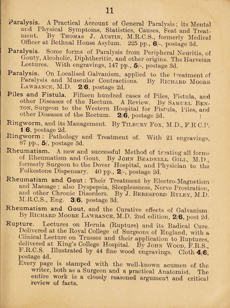 s * Paralysis. A Practical Account of General Paralysis; its Mental and Physical Symptoms, Statistics, Causes, Seat and Treat¬ ment. By Thomas J. Austin, M.R.C.S., formerly Medical Officer at Bethnal House Asylum. 225 pp., 8/-, postage 3d. Paralysis. Some forms of Paralysis from Peripheral Neuritis, of Gouty, Alcoholic, Diphtheritic, and other origins. The Harve’ian Lectures. With engravings, 147 pp., 5/-, postage 3d. Paralysis. On Localised Galvanism, applied to the treatment of Paralysis and Muscular Contractions. By Richard Moor® Lawrance, M.D. 2/6, postage 2d. Piles and Fistula. Fifteen hundred cases of Piles, Fistula, and other Diseases of the Rectum. A Review. By Samuel Ben¬ ton, Surgeon to the Western Hospital for Fistula, Piles, and other Diseases of the Rectum. 2/6, postage 2d. ’ ; Ringworm, and its Management. By Tilbury Fox, M.D. F.R C.P. 1/6, postage 2d. Ringworm , Pathology and Treatment of. With 21 engravings 87 pp., 5/, postage 3d. Rheumatism. A new and successful Method of trDating all forms of Rheumatism and Gout, By John Beadnell Gill, M.D., formerly Surgeon to the Dover Hospital, and Physician to the Folkestone Dispensary. 40 pp., 2/-, postage 2d.  , Rheumatism and Gout : Their Treatment by Electro-Magnetism and Massage; also Dyspepsia, Sleeplessness, Nerve Prostration, and other Chronic Disorders. By J. Beresford Ryley, M.d! M.R.C.S., Eng. 3/6, postage 3d. Rheumatism and Gout, and the Curative effects of Galvanism. By Richard Moore Lawrance, M.D. 2nd edition, 2/6, post 2d. Rupture. Lectures on Hernia (Rupture) and its Radical Cure Delivered at the Royal College of Surgeons of England, with a Clinical Lecture on Trusses and their application to Ruptures, delivered at King’s College Hospital. By John Wood, F.R.S., T .R.C.S. Illustrated by 44 fine wood engravings. Cloth 4/8 postage 4d. Every page is stamped with the well-known acumen of the writer, both as a Surgeon and a practical Anatomist. The entire work is a closely reasoned argument and critical review of facts.