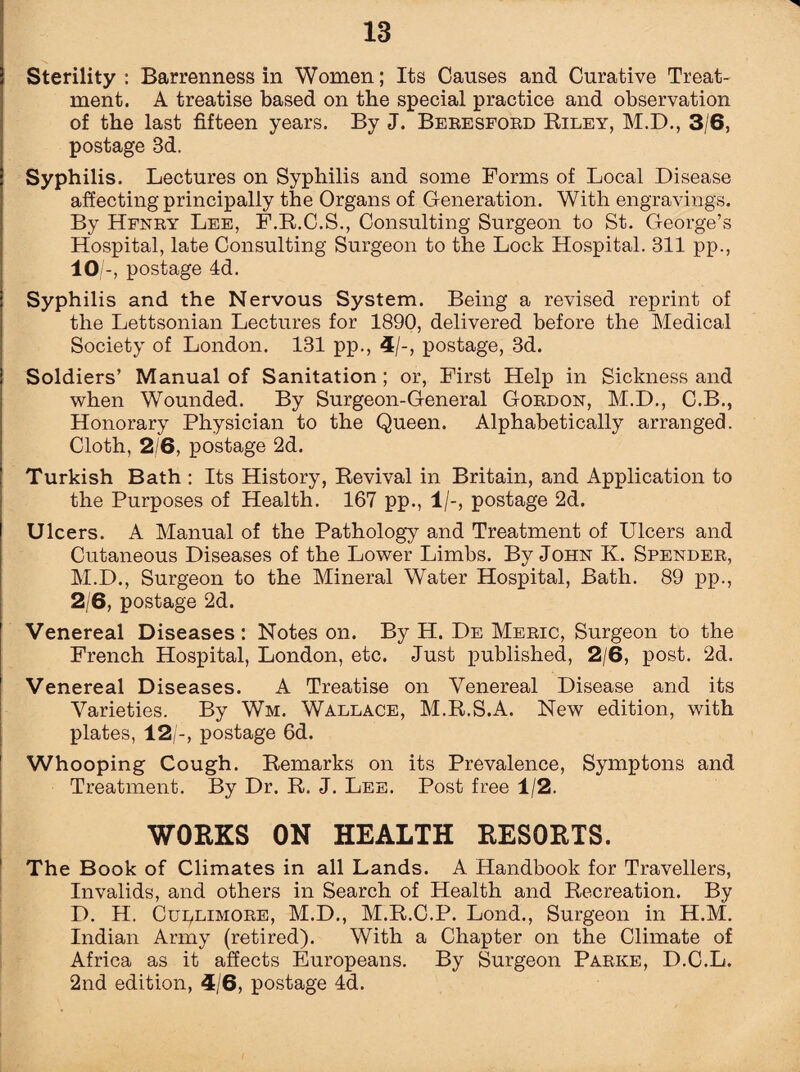 Sterility : Barrenness in Women; Its Causes and Curative Treat¬ ment. A treatise based on the special practice and observation of the last fifteen years. By J. Beresford Riley, M.D., 3/6, postage Sd. Syphilis. Lectures on Syphilis and some Forms of Local Disease affecting principally the Organs of Generation. With engravings. By Hfnry Lee, F.R.C.S., Consulting Surgeon to St. George’s Hospital, late Consulting Surgeon to the Lock Hospital. 311 pp., 10/-, postage 4d. Syphilis and the Nervous System. Being a revised reprint of the Lettsonian Lectures for 1890, delivered before the Medical Society of London. 131 pp., 4/-, postage, 3d. Soldiers’ Manual of Sanitation; or, First Help in Sickness and when Wounded. By Surgeon-General Gordon, M.D., C.B., Honorary Physician to the Queen. Alphabetically arranged. Cloth, 2/6, postage 2d. Turkish Bath : Its History, Revival in Britain, and Application to the Purposes of Health. 167 pp., 1/-, postage 2d. Ulcers. A Manual of the Pathology and Treatment of Ulcers and Cutaneous Diseases of the Lower Limbs. By John K. Spender, M.D., Surgeon to the Mineral Water Hospital, Bath. 89 pp., 2/6, postage 2d. Venereal Diseases: Notes on. By H. De Meric, Surgeon to the French Hospital, London, etc. Just published, 2/6, post. 2d. Venereal Diseases. A Treatise on Venereal Disease and its Varieties. By Wm. Wallace, M.R.S.A. New edition, with plates, 12/-, postage 6d. Whooping Cough. Remarks on its Prevalence, Symptons and Treatment. By Dr. R. J. Lee. Post free 1/2. WORKS ON HEALTH RESORTS. The Book of Climates in all Lands. A Handbook for Travellers, Invalids, and others in Search of Health and Recreation. By D. H. Cuclimore, M.D., M.R.C.P. Lond., Surgeon in H.M. Indian Army (retired). With a Chapter on the Climate of Africa as it affects Europeans. By Surgeon Parke, D.C.L. 2nd edition, 4/6, postage 4d.