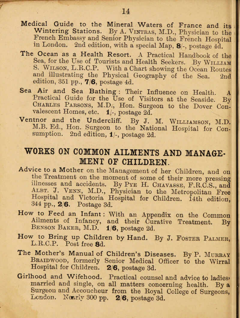 Medical Guide to the Mineral Waters of France and its Wintering Stations. By A. Vintras, M.D., Physician to the French Embassy and Senior Physician to the French Hospital in London. 2nd edition, with a special Map, 8/-, postage 4d. The Ocean as a Health Resort. A Practical Handbook of the Sea, for the Use of Tourists and Health Seekers. By William S. Wilson, L.R.C.P. With a Chart showing the Ocean Routes and illustrating the Physical Geography of the Sea. 2nd edition, 351 pp., 7/6, postage 4d. Sea Air and Sea Bathing : Their Influence on Health. A Practical Guide for the Use of Visitors at the Seaside. By Charles Parsons, M.D., Hon. Surgeon to the Dover Con¬ valescent Homes, etc. 1/-, postage 2d. Ventnor and the Undercliff. By J. M. Williamson, M.D. M.B. Ed., Hon. Surgeon to the National Hospital for Con¬ sumption. 2nd edition, 1/-, postage 2d. WORKS ON COMMON AILMENTS AND MANAGE¬ MENT OF CHILDREN. Advice to a Mother on the Management of her Children, and on the Treatment on the moment of some of their more pressing illnesses and accidents. By Pye H. Chavasse, F.R.C.S., and Albt. 1. Venn, M.D., Physician to the Metropolitan Free Hospital and Victoria Hospital for Children. 14th edition, 344 pp., 2/6. Postage 3d. How to Feed an Infant: With an Appendix on the Common Ailments of Infancy, and their Curative Treatment. By Benson Baker, M.D. 1/6, postage 2d. How to Bring up Children by Hand. By J. Foster Palmer, L.R.C.P. Post free 8d. The Mother’s Manual of Children’s Diseases. By P. Murray Braidwood, formerly Senior Medical Officer to the Wirral Hospital for Children. 2/6, postage 3d. Girlhood, and Wifehood. Practical counsel and advice to ladies* married and single, on all matters concerning health. By a Surgeon and Accoucheur from the Royal College of Surgeons, London. Nearly 300 pp. 2/6, postage 3d.