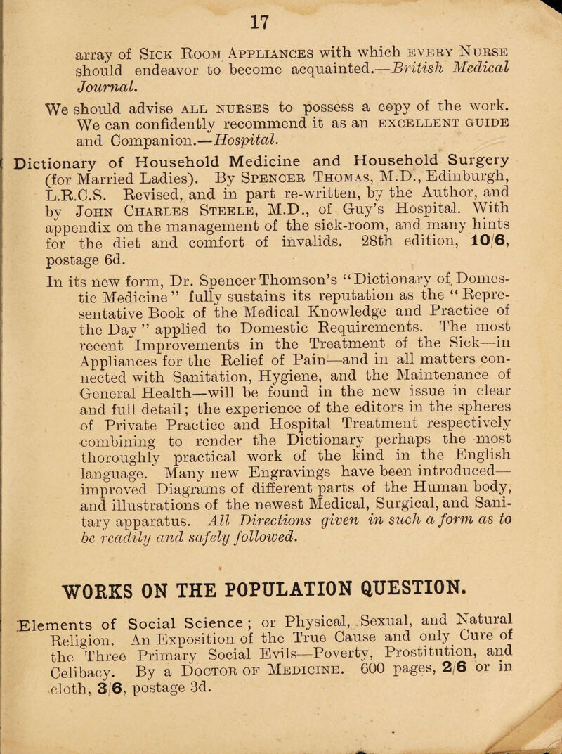array of Sick Room Appliances with which every Nurse should endeavor to become acquainted.—British Medical Journal. We should advise all nurses to possess a copy of the work. We can confidently recommend it as an excellent guide and Companion.—Hospital. Dictionary of Household Medicine and Household Surgery (for Married Ladies). By Spencer Thomas, M.D., Edinburgh, L.R.C.S. Revised, and in part re-written, by the Author, and by John Charles Steele, M.D., of Guy’s Hospital. With appendix on the management of the sick-room, and many hints for the diet and comfort of invalids. 28th edition, 10/6, postage 6d. In its new form, Dr. Spencer Thomson’s “Dictionary of Domes¬ tic Medicine” fully sustains its reputation as the “ Repre¬ sentative Book of the Medical Knowledge and Practice of the Day ” applied to Domestic Requirements. The most recent Improvements in the Treatment of the Sick—in Appliances for the Relief of Pain—and in all matters con¬ nected with Sanitation, Hygiene, and the Maintenance of General Health—will be found in the new issue in clear and full detail; the experience of the editors in the spheres of Private Practice and Hospital Treatment respectively combining to render the Dictionary perhaps the most thoroughly practical work of the kind in the English language. Many new Engravings have been introduced— improved Diagrams of different parts of the Human body, and illustrations of the newest Medical, Surgical, and Sani¬ tary apparatus. All Directions given in such a form as to be readily and safely followed. WORKS ON THE POPULATION QUESTION. “Elements of Social Science; or Physical, Sexual, and Natural Religion. An Exposition of the True Cause and only. Cure of the Three Primary Social Evils—Poverty, Prostitution, and Celibacy. By a Doctor of Medicine. 600 pages, 2 6 oi in cloth, 3/6, postage 3d. A