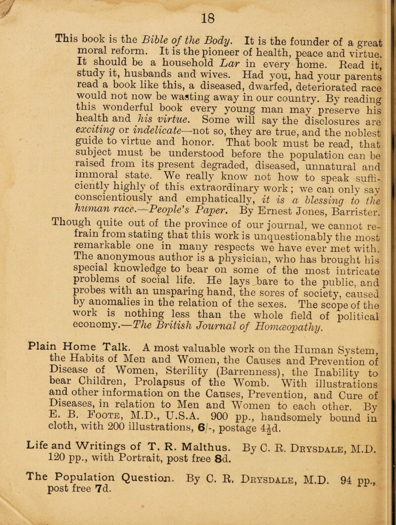 This book is the Bible of the Body. It is the founder of a great moral reform. It is the pioneer of health, peace and virtue. It should be a household Bar in every home. Read it, study it, husbands and wives. Had you, had your parents read a book like this, a diseased, dwarfed, deteriorated race would not now be wasting away in our country. By reading this wonderful book every young man may preserve his health and his virtue. Some will say the disclosures are exciting or indelicate—not so, they are true, and the noblest guide to virtue and honor. That book must be read, that subject must be understood before the population can be raised from its present degraded, diseased, unnatural and immoral state. We really know not how to speak suffi¬ ciently highly of this extraordinary work; we can only say conscientiously and emphatically, it is a blessing to the human race.—People's Paper. By Ernest Jones, Barrister. Though quite out of the province of our journal, we cannot re¬ frain from stating that this work is unquestionably the most remarkable one in many respects we have ever met with. The anonymous author is a physician, who has brought his special knowledge to bear on some of the most intricate problems of social life. He lays bare to the public, and probes with an unsparing hand, the sores of society, caused by anomalies in the relation of the sexes. The scope of the work is nothing less than the whole field of political economy.—The British Journal of Homoeopathy. Plain Home Talk. A most valuable work on the Human System, the Habits of Men and Women, the Causes and Prevention of Disease of Women, Sterility (Barrenness), the Inability to bear Children, Prolapsus of the Womb. With illustrations and other information on the Causes, Prevention, and Cure of Diseases, in relation to Men and Women to each other. By E. B. Foote, M.D., U.S.A. 900 pp., handsomely bound in cloth, with 200 illustrations, 6/-, postage 4Jd. Life and Writings of T. R. Malthus. By C. R. Drysdale, M.D. 120 pp., with Portrait, post free 8d. The Population Question. By C. R. Drysdale, M.D. 94 pp.f post free 7d.