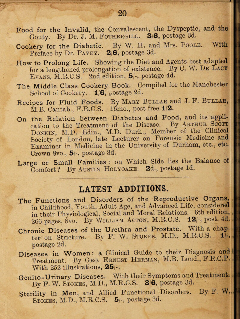 Food for the Invalid, the Convalescent, the Dyspeptic, and the Gouty. By Dr. J. M. Fothergill. 3/6, postage 3d. Cookery for the Diabetic. By W. H. and Mrs. Poole. With Preface by Dr. Pavey. 2/6, postage 3d. How to Prolong Life. Showing the Diet and Agents best adapted for a lengthened prolongation of existence. By C. W. De Lacy Evans, M.R.C.S. 2nd edition, 5/-, postage 4d. The Middle Class Cookery Book. Compiled for the Manchester School of Cookery. 1/6, postage 2d. Recipes for Fluid Foods. By Mary Bullar and J. F. Bullar, M.B. Cantab., F.R.C.S. 16mo., post free 1/2. On the Relation between Diabetes and Food, and its appli¬ cation to the Treatment of the Disease. By Arthur Scott Donkin, M.D. Edin., M.D. Durh., Member of the Clinical Society of London, late Lecturer on Forensic Medicine and Examiner in Medicine in the University of Durham, etc., etc. Crown 8vo., 5/-, postage 3d. Large or Small Families : on Which Side lies the Balance of Comfort? By Austin Holyoake. 2d., postage Id. LATEST ADDITIONS. The Functions and Disorders of the Reproductive Organs, in Childhood, Youth, Adult Age, and Advanced Life, considered in their Physiological, Social and Moral Relations. 6th edition, 266 pages, 8vo. By William Acton, M.R.C.S. 12/-, post. 4d. Chronic Diseases of the Urethra and Prostate. With a chap¬ ter on Stricture. By F. W. Stokes, M.D., M.R.C.S. 1 /-, postage 2d. Diseases in Women: a Clinical Guide to their Diagnosis and Treatment. By Geo. Ernest Herman, M.B. Lond., F.R.C.P. With 252 illustrations, 25/-. Genito-Urinary Diseases. With their Symptoms and Treatment. By F. W. Stokes, M.D., M.R.C.S. 3/6, postage 3d. .Sterility in Men, and Allied Functional Disorders. By F. W.,  Stokes, M.D., M.R.C.S, 5/-, postage 3d.